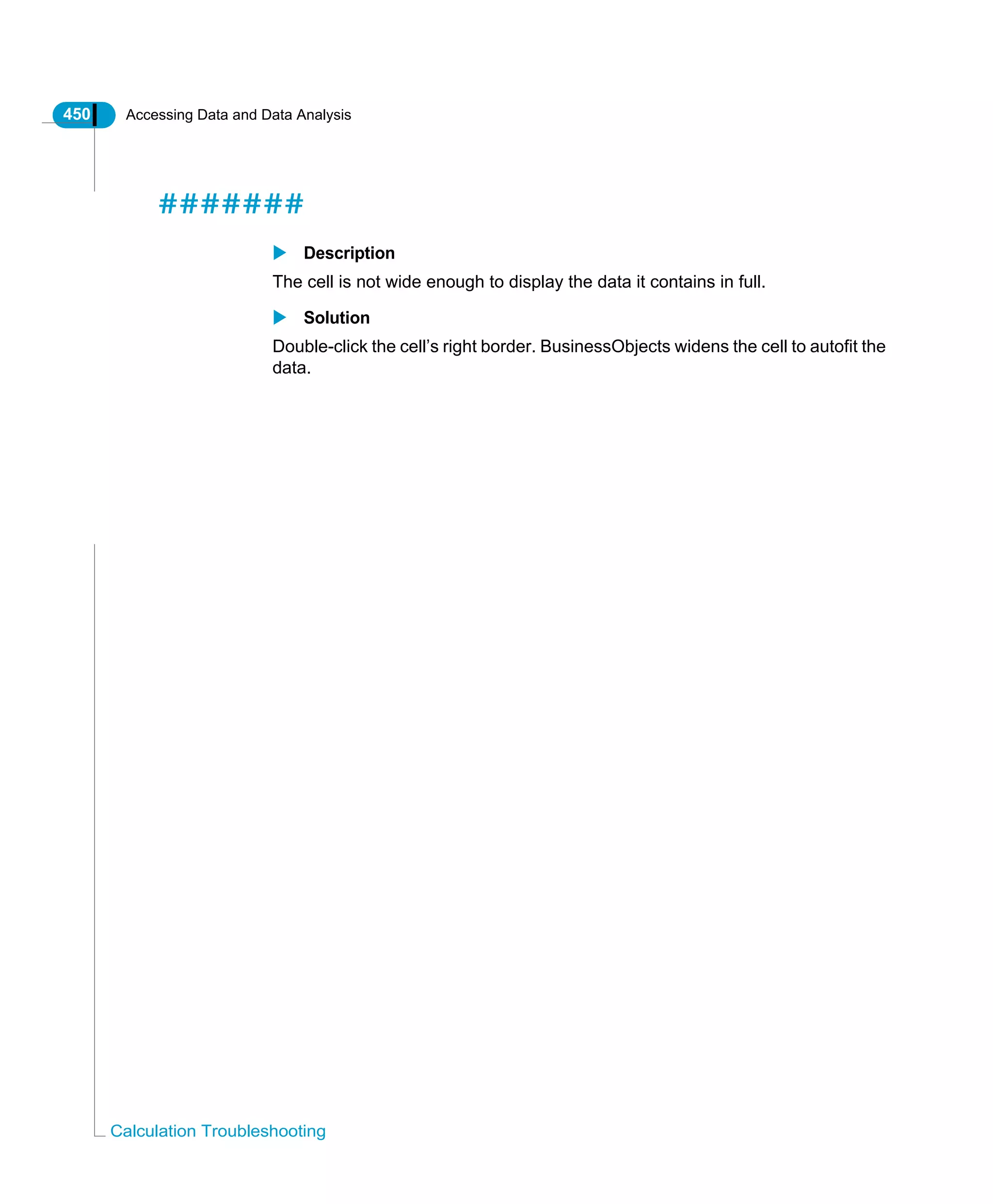 450 Accessing Data and Data Analysis
Calculation Troubleshooting
#######
Description
The cell is not wide enough to display the data it contains in full.
Solution
Double-click the cell’s right border. BusinessObjects widens the cell to autofit the
data.
 