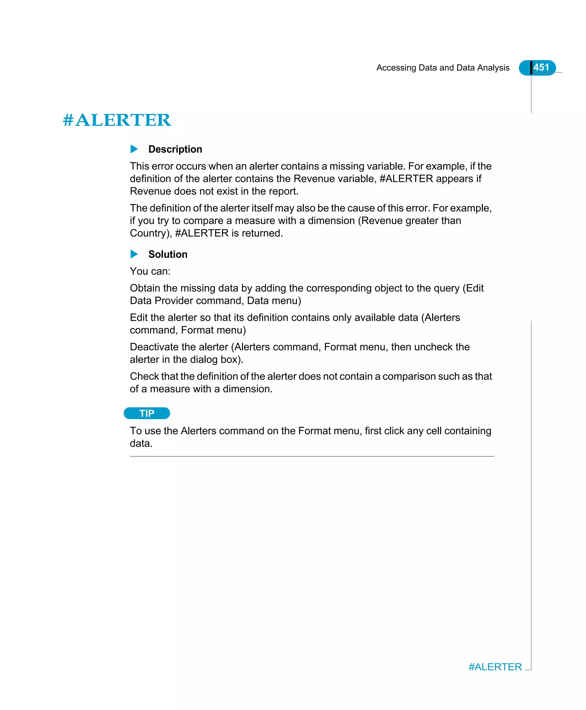 Accessing Data and Data Analysis 451
#ALERTER
#ALERTER
Description
This error occurs when an alerter contains a missing variable. For example, if the
definition of the alerter contains the Revenue variable, #ALERTER appears if
Revenue does not exist in the report.
The definition of the alerter itself may also be the cause of this error. For example,
if you try to compare a measure with a dimension (Revenue greater than
Country), #ALERTER is returned.
Solution
You can:
Obtain the missing data by adding the corresponding object to the query (Edit
Data Provider command, Data menu)
Edit the alerter so that its definition contains only available data (Alerters
command, Format menu)
Deactivate the alerter (Alerters command, Format menu, then uncheck the
alerter in the dialog box).
Check that the definition of the alerter does not contain a comparison such as that
of a measure with a dimension.
TIP
To use the Alerters command on the Format menu, first click any cell containing
data.
 