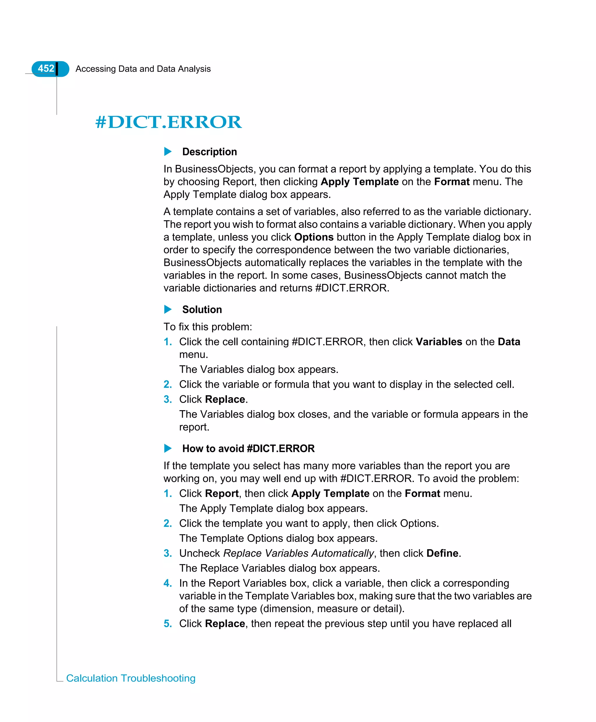 452 Accessing Data and Data Analysis
Calculation Troubleshooting
#DICT.ERROR
Description
In BusinessObjects, you can format a report by applying a template. You do this
by choosing Report, then clicking Apply Template on the Format menu. The
Apply Template dialog box appears.
A template contains a set of variables, also referred to as the variable dictionary.
The report you wish to format also contains a variable dictionary. When you apply
a template, unless you click Options button in the Apply Template dialog box in
order to specify the correspondence between the two variable dictionaries,
BusinessObjects automatically replaces the variables in the template with the
variables in the report. In some cases, BusinessObjects cannot match the
variable dictionaries and returns #DICT.ERROR.
Solution
To fix this problem:
1. Click the cell containing #DICT.ERROR, then click Variables on the Data
menu.
The Variables dialog box appears.
2. Click the variable or formula that you want to display in the selected cell.
3. Click Replace.
The Variables dialog box closes, and the variable or formula appears in the
report.
How to avoid #DICT.ERROR
If the template you select has many more variables than the report you are
working on, you may well end up with #DICT.ERROR. To avoid the problem:
1. Click Report, then click Apply Template on the Format menu.
The Apply Template dialog box appears.
2. Click the template you want to apply, then click Options.
The Template Options dialog box appears.
3. Uncheck Replace Variables Automatically, then click Define.
The Replace Variables dialog box appears.
4. In the Report Variables box, click a variable, then click a corresponding
variable in the Template Variables box, making sure that the two variables are
of the same type (dimension, measure or detail).
5. Click Replace, then repeat the previous step until you have replaced all
 