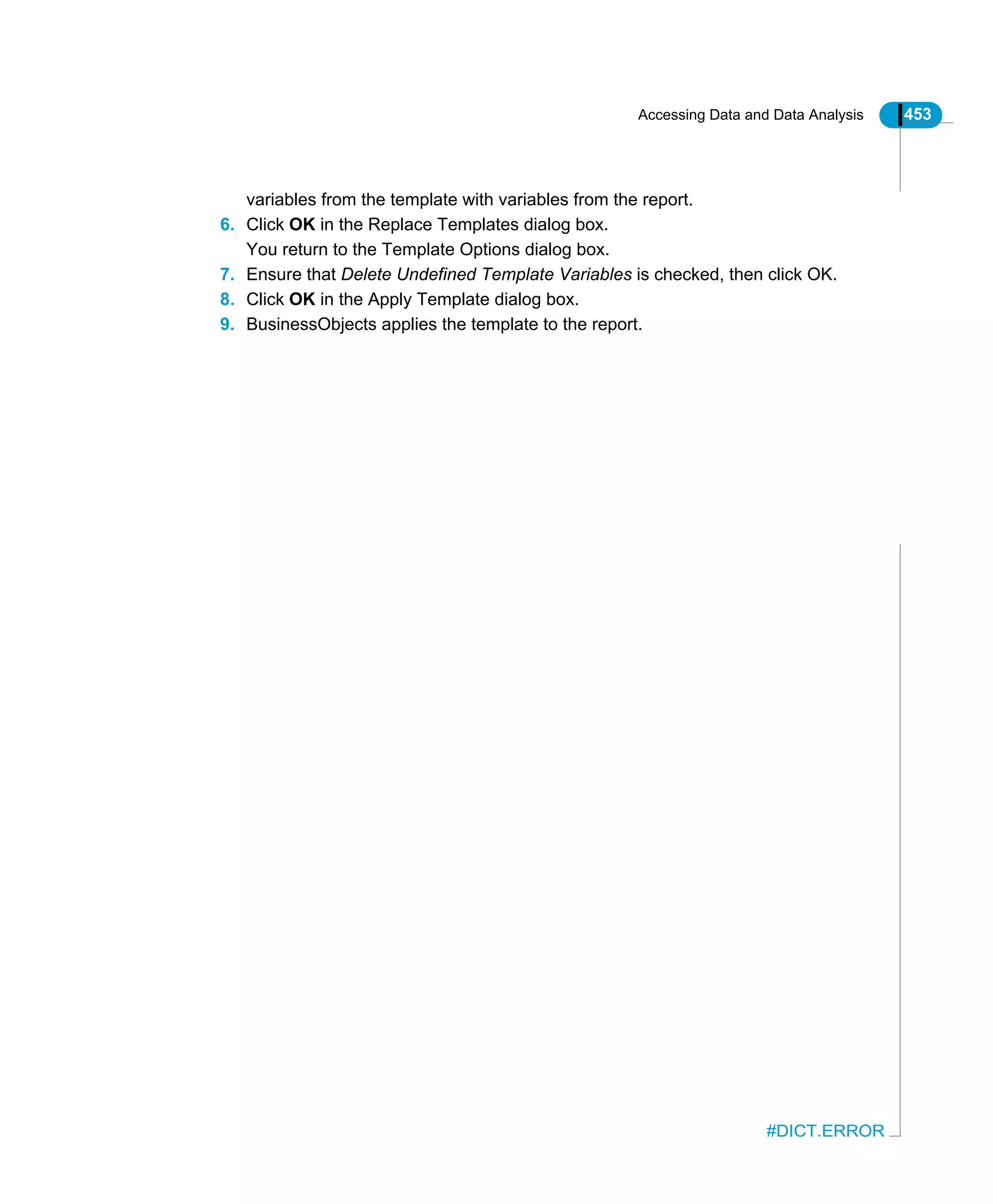 Accessing Data and Data Analysis 453
#DICT.ERROR
variables from the template with variables from the report.
6. Click OK in the Replace Templates dialog box.
You return to the Template Options dialog box.
7. Ensure that Delete Undefined Template Variables is checked, then click OK.
8. Click OK in the Apply Template dialog box.
9. BusinessObjects applies the template to the report.
 