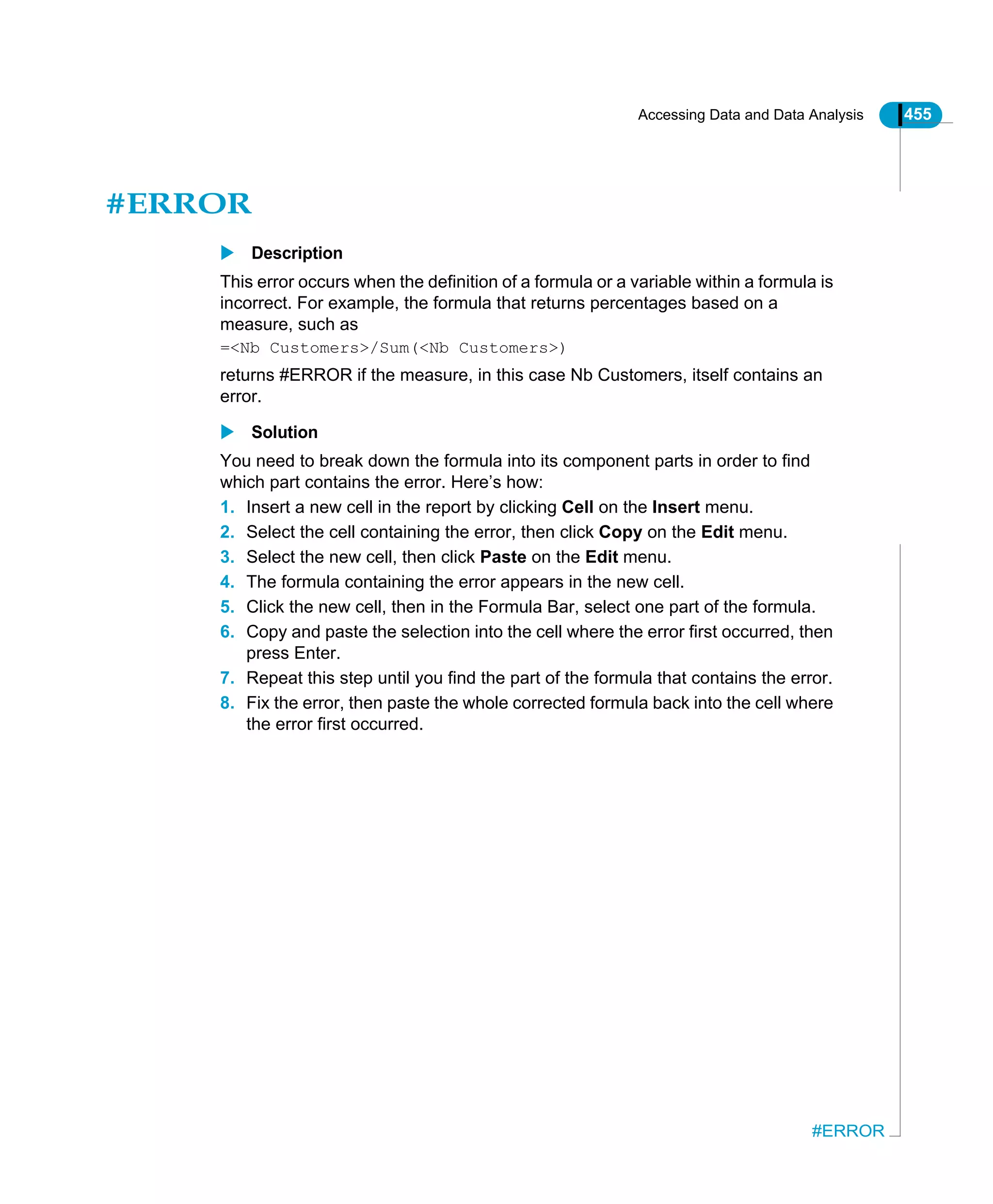 Accessing Data and Data Analysis 455
#ERROR
#ERROR
Description
This error occurs when the definition of a formula or a variable within a formula is
incorrect. For example, the formula that returns percentages based on a
measure, such as
=<Nb Customers>/Sum(<Nb Customers>)
returns #ERROR if the measure, in this case Nb Customers, itself contains an
error.
Solution
You need to break down the formula into its component parts in order to find
which part contains the error. Here’s how:
1. Insert a new cell in the report by clicking Cell on the Insert menu.
2. Select the cell containing the error, then click Copy on the Edit menu.
3. Select the new cell, then click Paste on the Edit menu.
4. The formula containing the error appears in the new cell.
5. Click the new cell, then in the Formula Bar, select one part of the formula.
6. Copy and paste the selection into the cell where the error first occurred, then
press Enter.
7. Repeat this step until you find the part of the formula that contains the error.
8. Fix the error, then paste the whole corrected formula back into the cell where
the error first occurred.
 