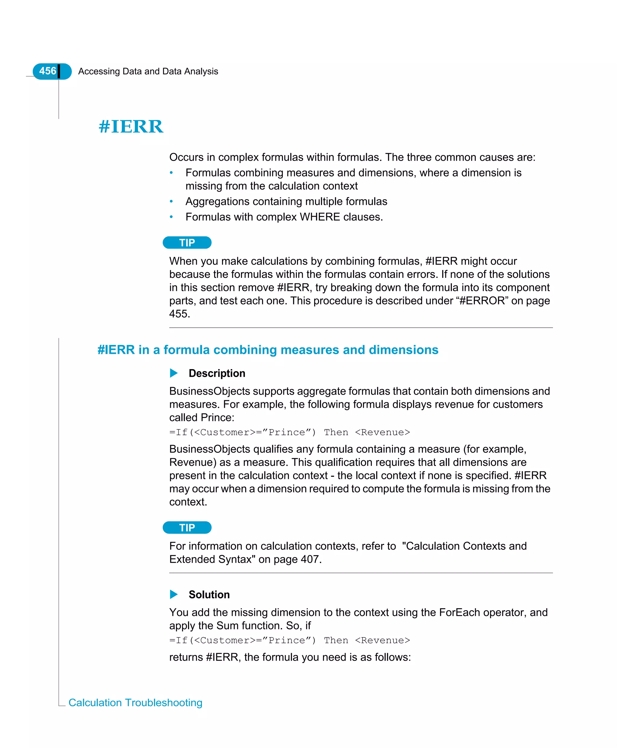 456 Accessing Data and Data Analysis
Calculation Troubleshooting
#IERR
Occurs in complex formulas within formulas. The three common causes are:
• Formulas combining measures and dimensions, where a dimension is
missing from the calculation context
• Aggregations containing multiple formulas
• Formulas with complex WHERE clauses.
TIP
When you make calculations by combining formulas, #IERR might occur
because the formulas within the formulas contain errors. If none of the solutions
in this section remove #IERR, try breaking down the formula into its component
parts, and test each one. This procedure is described under “#ERROR” on page
455.
#IERR in a formula combining measures and dimensions
Description
BusinessObjects supports aggregate formulas that contain both dimensions and
measures. For example, the following formula displays revenue for customers
called Prince:
=If(<Customer>=”Prince”) Then <Revenue>
BusinessObjects qualifies any formula containing a measure (for example,
Revenue) as a measure. This qualification requires that all dimensions are
present in the calculation context - the local context if none is specified. #IERR
may occur when a dimension required to compute the formula is missing from the
context.
TIP
For information on calculation contexts, refer to "Calculation Contexts and
Extended Syntax" on page 407.
Solution
You add the missing dimension to the context using the ForEach operator, and
apply the Sum function. So, if
=If(<Customer>=”Prince”) Then <Revenue>
returns #IERR, the formula you need is as follows:
 