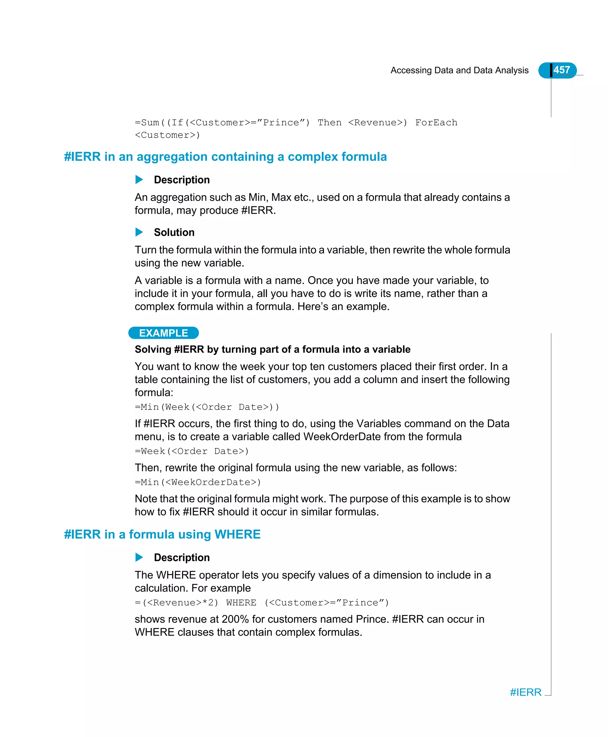 Accessing Data and Data Analysis 457
#IERR
=Sum((If(<Customer>=”Prince”) Then <Revenue>) ForEach
<Customer>)
#IERR in an aggregation containing a complex formula
Description
An aggregation such as Min, Max etc., used on a formula that already contains a
formula, may produce #IERR.
Solution
Turn the formula within the formula into a variable, then rewrite the whole formula
using the new variable.
A variable is a formula with a name. Once you have made your variable, to
include it in your formula, all you have to do is write its name, rather than a
complex formula within a formula. Here’s an example.
EXAMPLE
Solving #IERR by turning part of a formula into a variable
You want to know the week your top ten customers placed their first order. In a
table containing the list of customers, you add a column and insert the following
formula:
=Min(Week(<Order Date>))
If #IERR occurs, the first thing to do, using the Variables command on the Data
menu, is to create a variable called WeekOrderDate from the formula
=Week(<Order Date>)
Then, rewrite the original formula using the new variable, as follows:
=Min(<WeekOrderDate>)
Note that the original formula might work. The purpose of this example is to show
how to fix #IERR should it occur in similar formulas.
#IERR in a formula using WHERE
Description
The WHERE operator lets you specify values of a dimension to include in a
calculation. For example
=(<Revenue>*2) WHERE (<Customer>=”Prince”)
shows revenue at 200% for customers named Prince. #IERR can occur in
WHERE clauses that contain complex formulas.
 