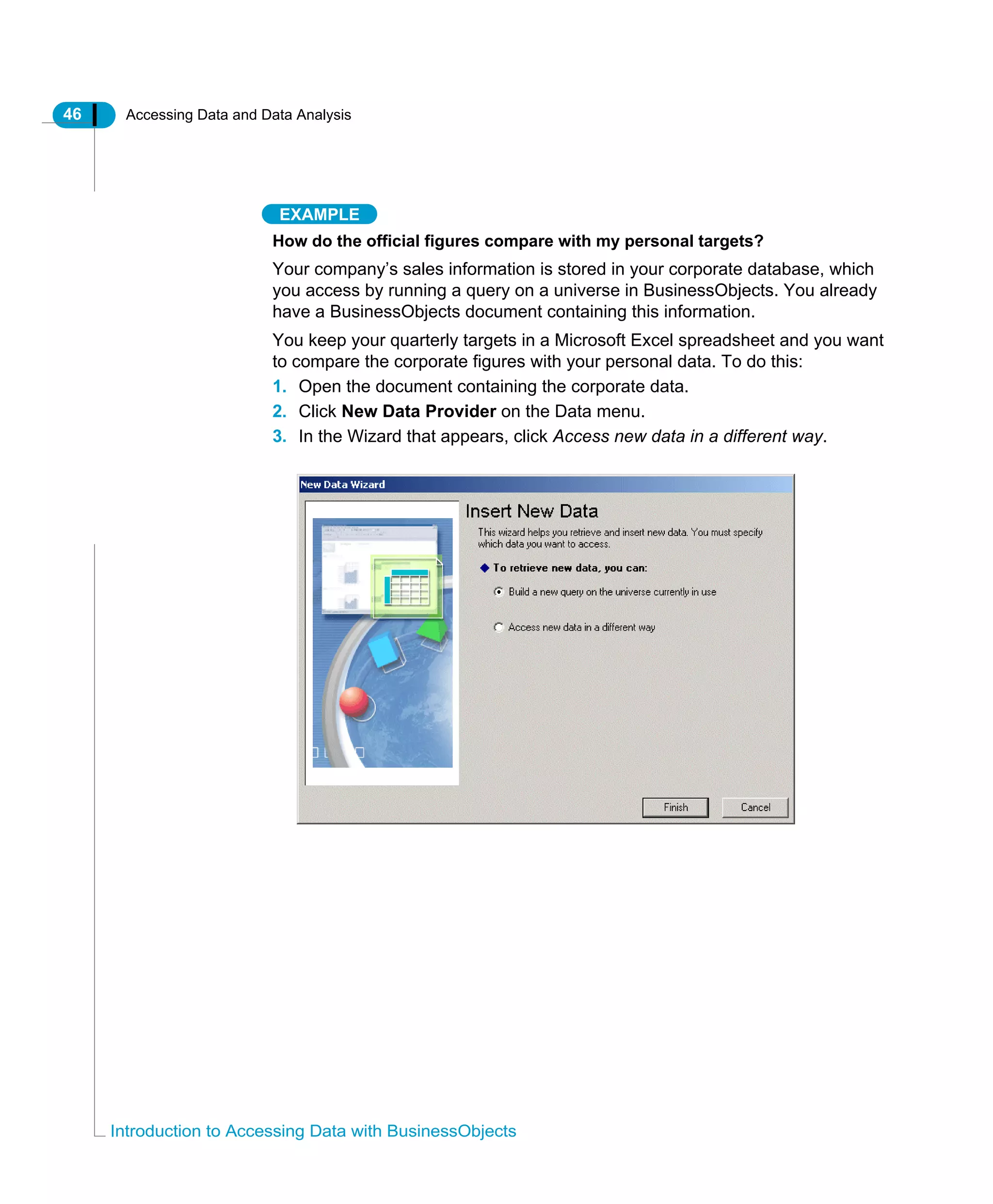46 Accessing Data and Data Analysis
Introduction to Accessing Data with BusinessObjects
EXAMPLE
How do the official figures compare with my personal targets?
Your company’s sales information is stored in your corporate database, which
you access by running a query on a universe in BusinessObjects. You already
have a BusinessObjects document containing this information.
You keep your quarterly targets in a Microsoft Excel spreadsheet and you want
to compare the corporate figures with your personal data. To do this:
1. Open the document containing the corporate data.
2. Click New Data Provider on the Data menu.
3. In the Wizard that appears, click Access new data in a different way.
 