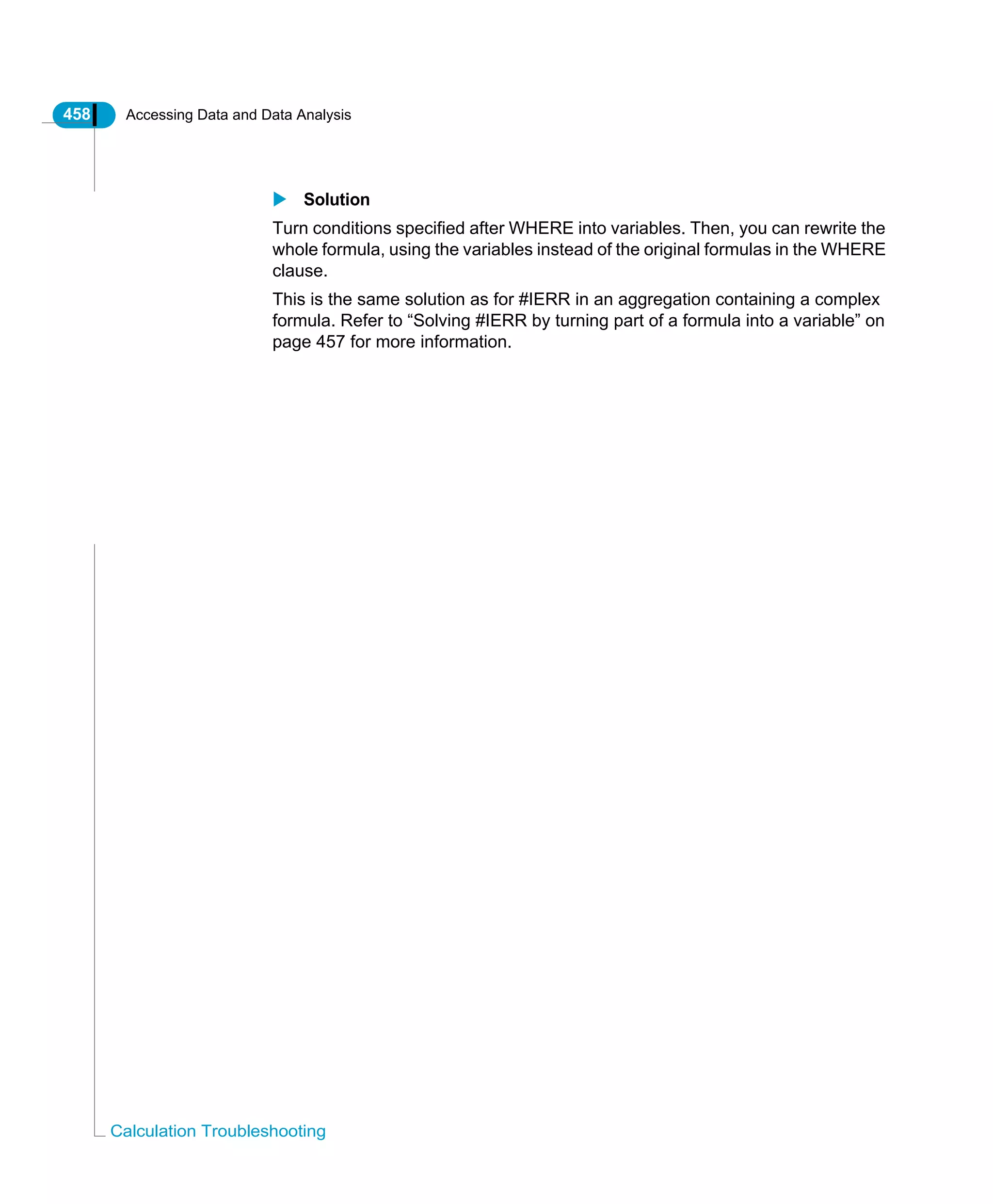 458 Accessing Data and Data Analysis
Calculation Troubleshooting
Solution
Turn conditions specified after WHERE into variables. Then, you can rewrite the
whole formula, using the variables instead of the original formulas in the WHERE
clause.
This is the same solution as for #IERR in an aggregation containing a complex
formula. Refer to “Solving #IERR by turning part of a formula into a variable” on
page 457 for more information.
 