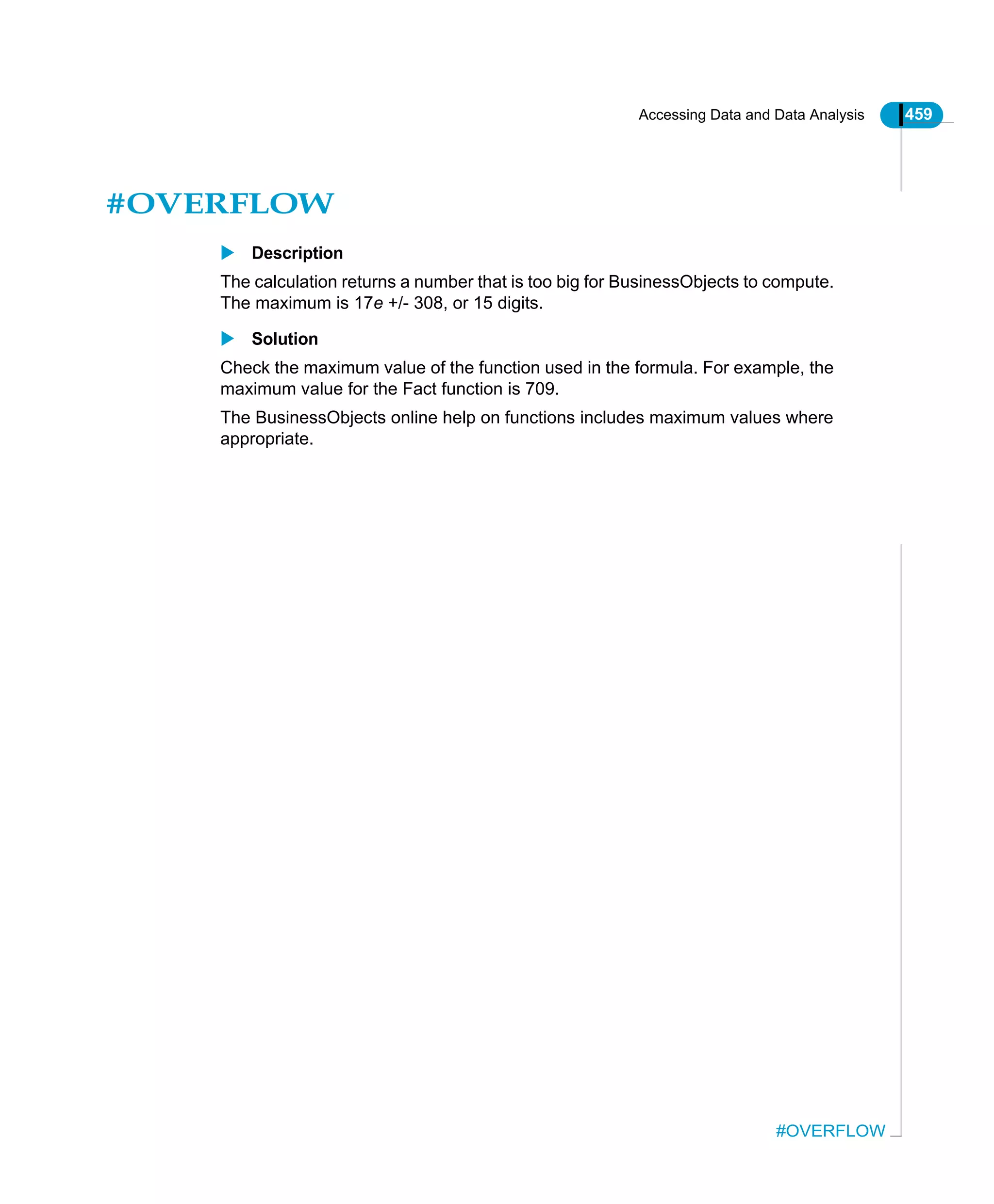 Accessing Data and Data Analysis 459
#OVERFLOW
#OVERFLOW
Description
The calculation returns a number that is too big for BusinessObjects to compute.
The maximum is 17e +/- 308, or 15 digits.
Solution
Check the maximum value of the function used in the formula. For example, the
maximum value for the Fact function is 709.
The BusinessObjects online help on functions includes maximum values where
appropriate.
 