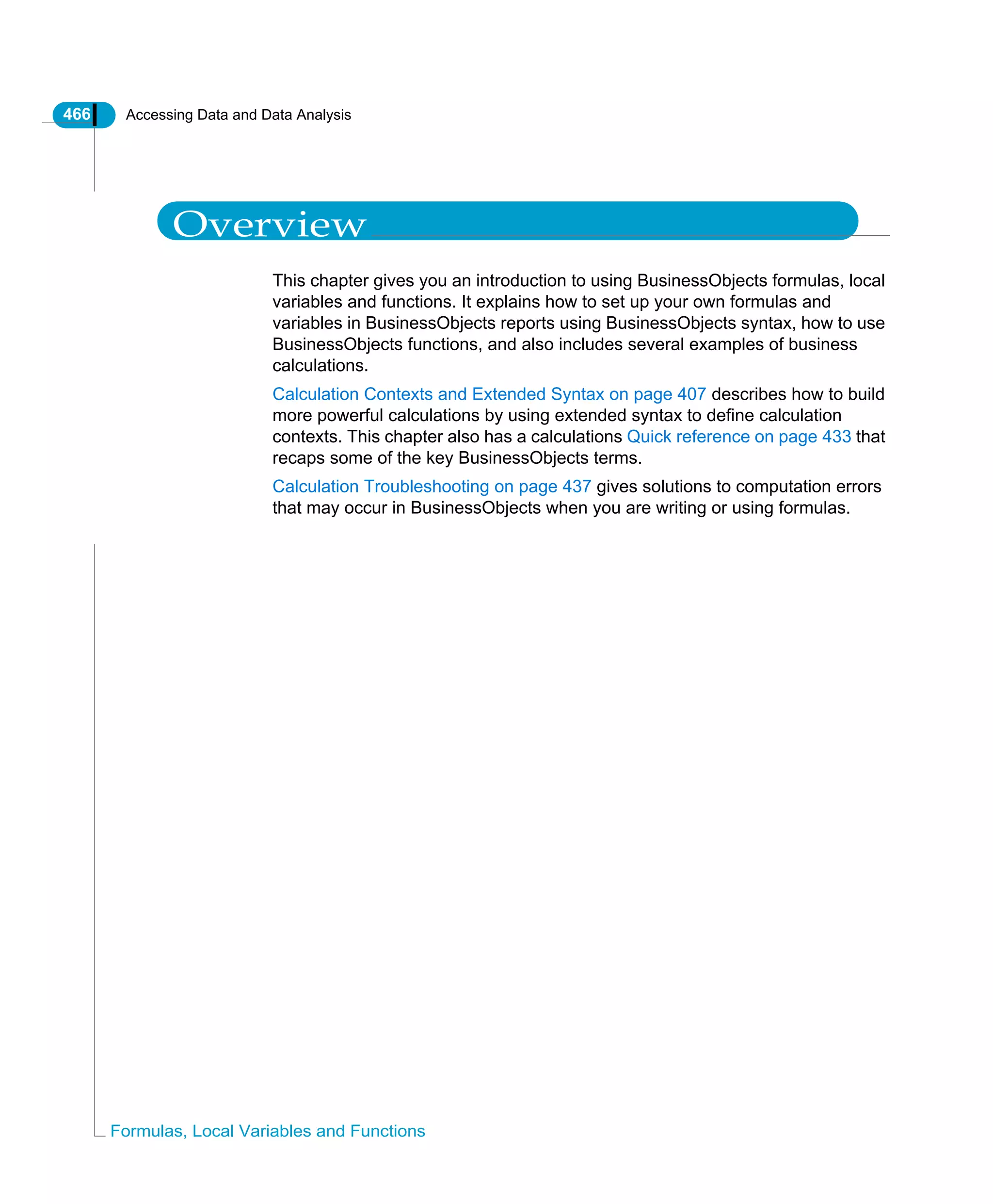 466 Accessing Data and Data Analysis
Formulas, Local Variables and Functions
Overview
This chapter gives you an introduction to using BusinessObjects formulas, local
variables and functions. It explains how to set up your own formulas and
variables in BusinessObjects reports using BusinessObjects syntax, how to use
BusinessObjects functions, and also includes several examples of business
calculations.
Calculation Contexts and Extended Syntax on page 407 describes how to build
more powerful calculations by using extended syntax to define calculation
contexts. This chapter also has a calculations Quick reference on page 433 that
recaps some of the key BusinessObjects terms.
Calculation Troubleshooting on page 437 gives solutions to computation errors
that may occur in BusinessObjects when you are writing or using formulas.
 