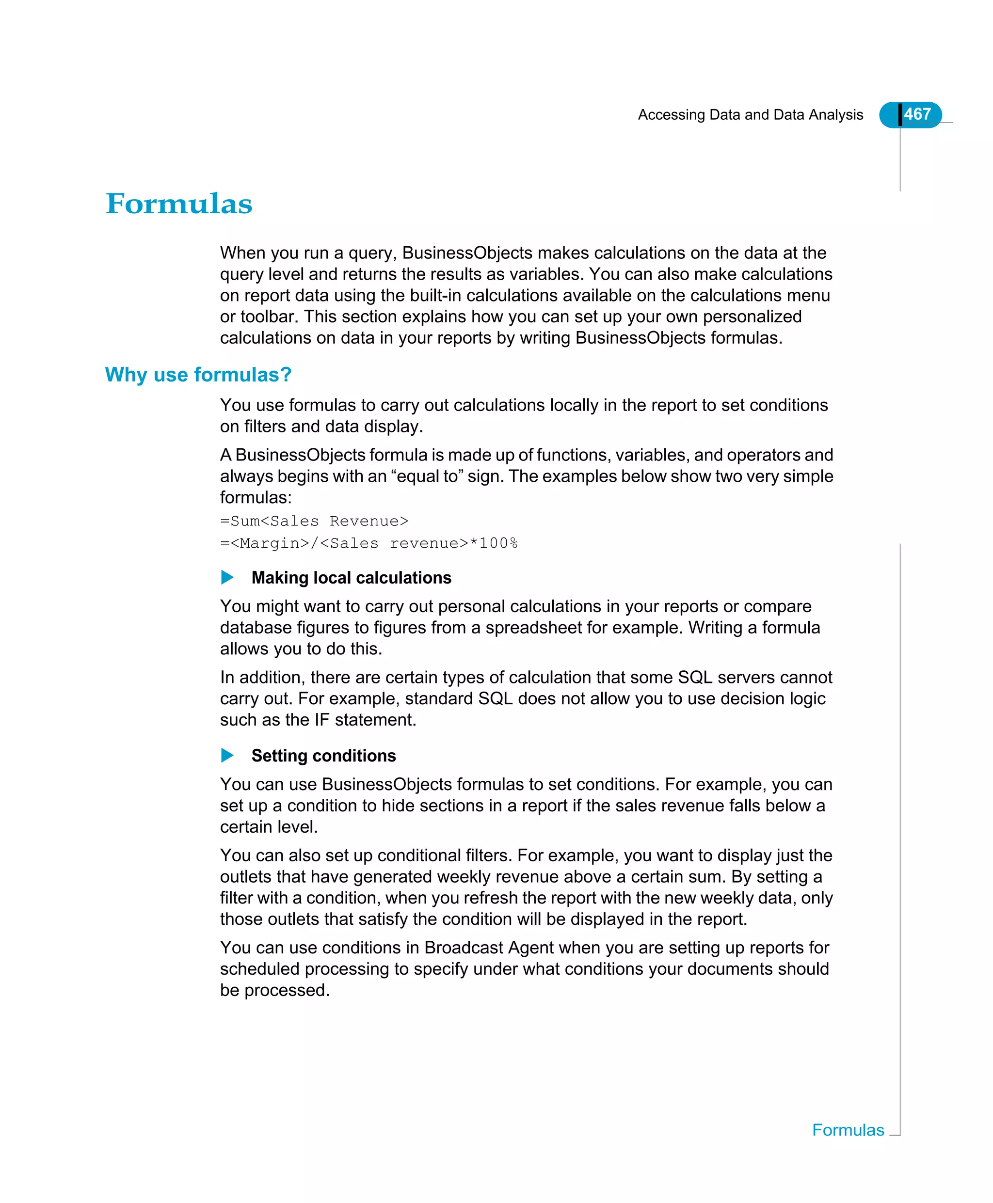 Accessing Data and Data Analysis 467
Formulas
Formulas
When you run a query, BusinessObjects makes calculations on the data at the
query level and returns the results as variables. You can also make calculations
on report data using the built-in calculations available on the calculations menu
or toolbar. This section explains how you can set up your own personalized
calculations on data in your reports by writing BusinessObjects formulas.
Why use formulas?
You use formulas to carry out calculations locally in the report to set conditions
on filters and data display.
A BusinessObjects formula is made up of functions, variables, and operators and
always begins with an “equal to” sign. The examples below show two very simple
formulas:
=Sum<Sales Revenue>
=<Margin>/<Sales revenue>*100%
Making local calculations
You might want to carry out personal calculations in your reports or compare
database figures to figures from a spreadsheet for example. Writing a formula
allows you to do this.
In addition, there are certain types of calculation that some SQL servers cannot
carry out. For example, standard SQL does not allow you to use decision logic
such as the IF statement.
Setting conditions
You can use BusinessObjects formulas to set conditions. For example, you can
set up a condition to hide sections in a report if the sales revenue falls below a
certain level.
You can also set up conditional filters. For example, you want to display just the
outlets that have generated weekly revenue above a certain sum. By setting a
filter with a condition, when you refresh the report with the new weekly data, only
those outlets that satisfy the condition will be displayed in the report.
You can use conditions in Broadcast Agent when you are setting up reports for
scheduled processing to specify under what conditions your documents should
be processed.
 