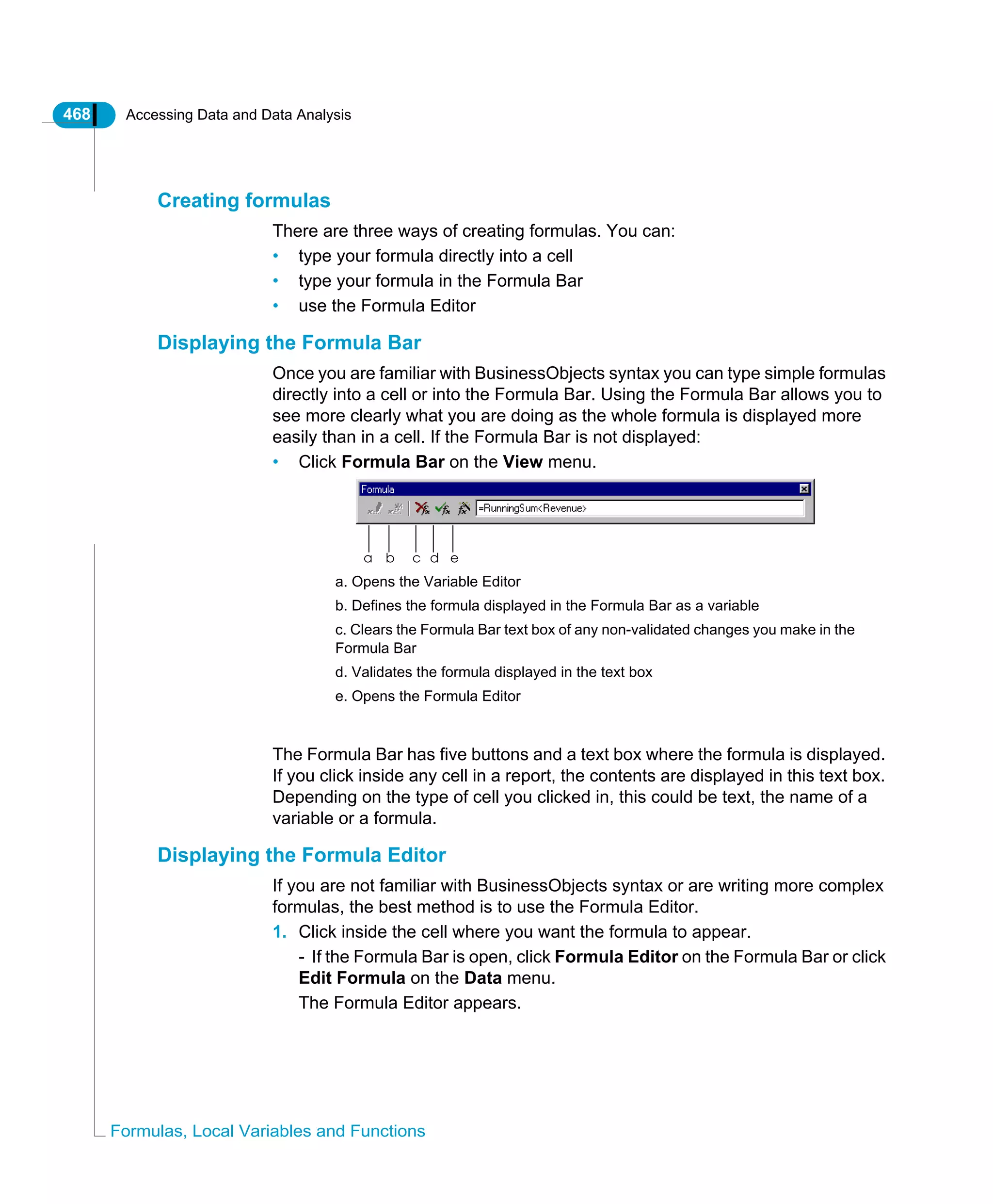 468 Accessing Data and Data Analysis
Formulas, Local Variables and Functions
Creating formulas
There are three ways of creating formulas. You can:
• type your formula directly into a cell
• type your formula in the Formula Bar
• use the Formula Editor
Displaying the Formula Bar
Once you are familiar with BusinessObjects syntax you can type simple formulas
directly into a cell or into the Formula Bar. Using the Formula Bar allows you to
see more clearly what you are doing as the whole formula is displayed more
easily than in a cell. If the Formula Bar is not displayed:
• Click Formula Bar on the View menu.
The Formula Bar has five buttons and a text box where the formula is displayed.
If you click inside any cell in a report, the contents are displayed in this text box.
Depending on the type of cell you clicked in, this could be text, the name of a
variable or a formula.
Displaying the Formula Editor
If you are not familiar with BusinessObjects syntax or are writing more complex
formulas, the best method is to use the Formula Editor.
1. Click inside the cell where you want the formula to appear.
- If the Formula Bar is open, click Formula Editor on the Formula Bar or click
Edit Formula on the Data menu.
The Formula Editor appears.
a b c d e
a. Opens the Variable Editor
b. Defines the formula displayed in the Formula Bar as a variable
c. Clears the Formula Bar text box of any non-validated changes you make in the
Formula Bar
d. Validates the formula displayed in the text box
e. Opens the Formula Editor
 
