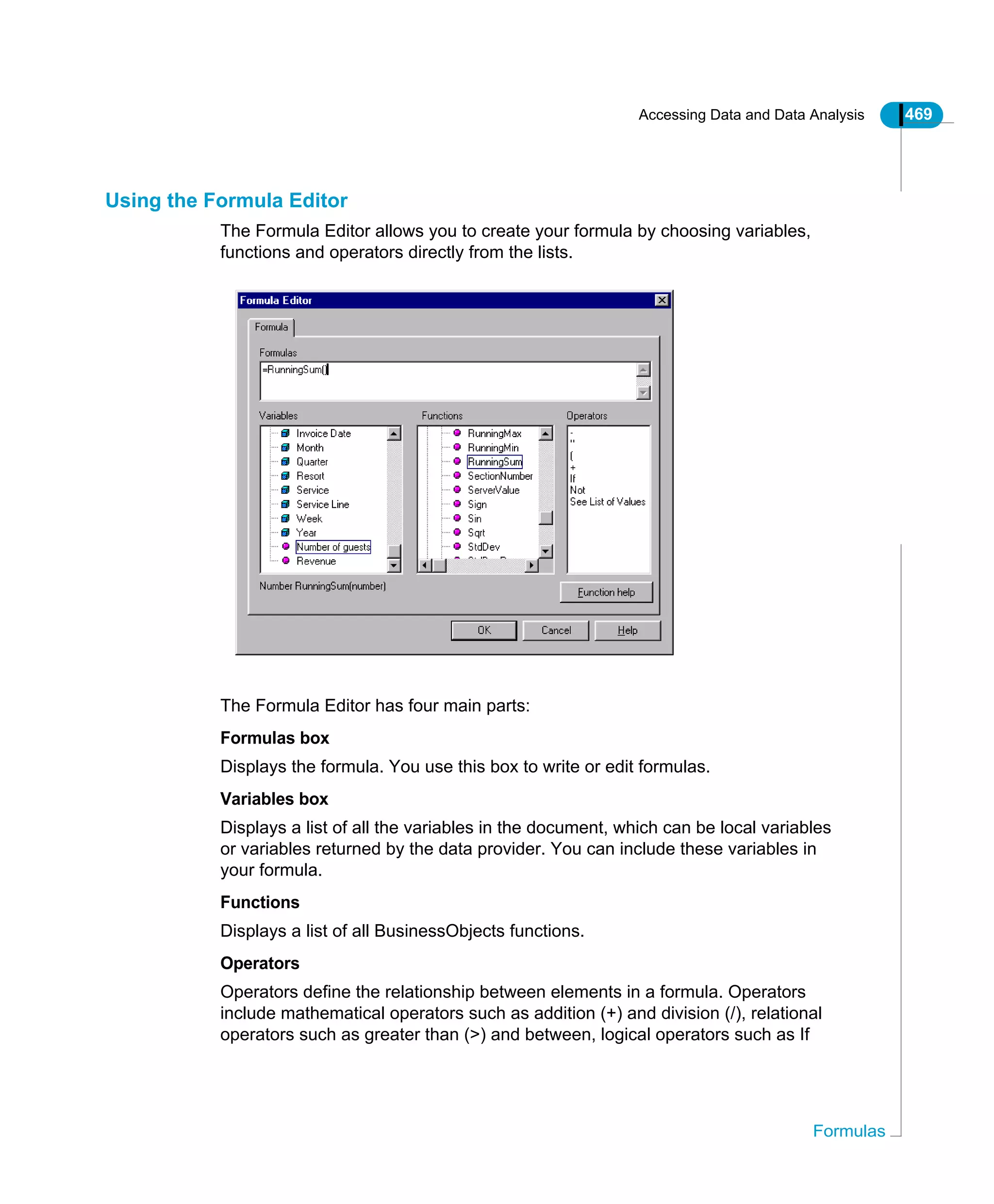Accessing Data and Data Analysis 469
Formulas
Using the Formula Editor
The Formula Editor allows you to create your formula by choosing variables,
functions and operators directly from the lists.
The Formula Editor has four main parts:
Formulas box
Displays the formula. You use this box to write or edit formulas.
Variables box
Displays a list of all the variables in the document, which can be local variables
or variables returned by the data provider. You can include these variables in
your formula.
Functions
Displays a list of all BusinessObjects functions.
Operators
Operators define the relationship between elements in a formula. Operators
include mathematical operators such as addition (+) and division (/), relational
operators such as greater than (>) and between, logical operators such as If
 