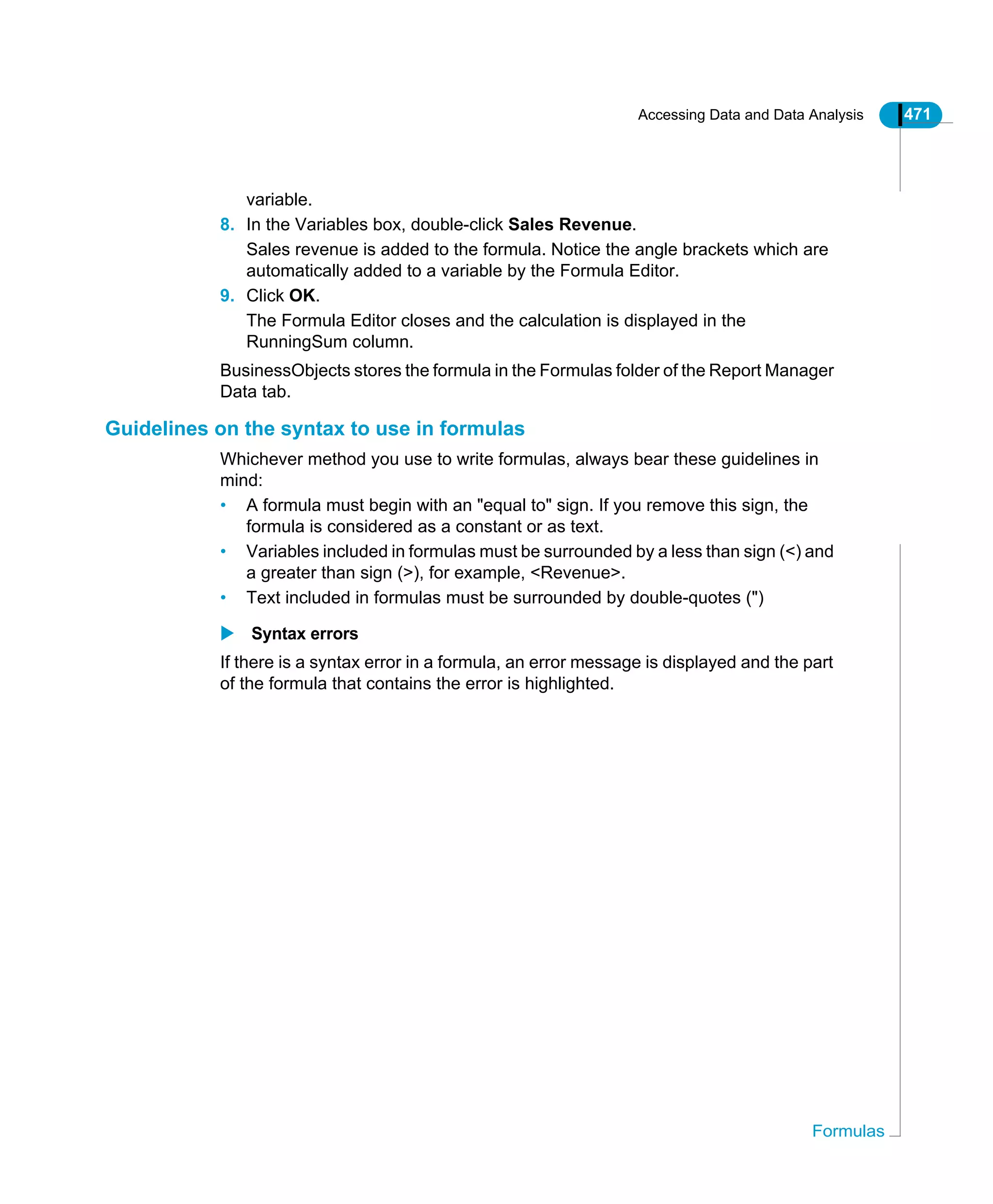 Accessing Data and Data Analysis 471
Formulas
variable.
8. In the Variables box, double-click Sales Revenue.
Sales revenue is added to the formula. Notice the angle brackets which are
automatically added to a variable by the Formula Editor.
9. Click OK.
The Formula Editor closes and the calculation is displayed in the
RunningSum column.
BusinessObjects stores the formula in the Formulas folder of the Report Manager
Data tab.
Guidelines on the syntax to use in formulas
Whichever method you use to write formulas, always bear these guidelines in
mind:
• A formula must begin with an "equal to" sign. If you remove this sign, the
formula is considered as a constant or as text.
• Variables included in formulas must be surrounded by a less than sign (<) and
a greater than sign (>), for example, <Revenue>.
• Text included in formulas must be surrounded by double-quotes (")
Syntax errors
If there is a syntax error in a formula, an error message is displayed and the part
of the formula that contains the error is highlighted.
 