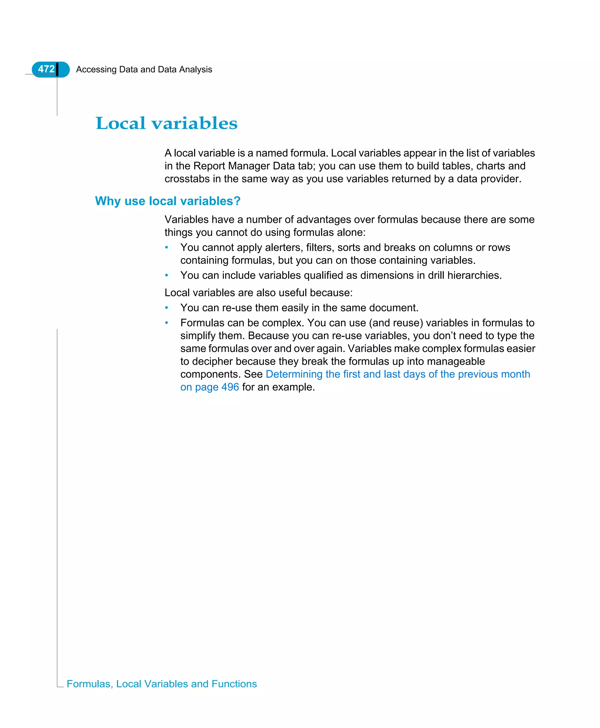 472 Accessing Data and Data Analysis
Formulas, Local Variables and Functions
Local variables
A local variable is a named formula. Local variables appear in the list of variables
in the Report Manager Data tab; you can use them to build tables, charts and
crosstabs in the same way as you use variables returned by a data provider.
Why use local variables?
Variables have a number of advantages over formulas because there are some
things you cannot do using formulas alone:
• You cannot apply alerters, filters, sorts and breaks on columns or rows
containing formulas, but you can on those containing variables.
• You can include variables qualified as dimensions in drill hierarchies.
Local variables are also useful because:
• You can re-use them easily in the same document.
• Formulas can be complex. You can use (and reuse) variables in formulas to
simplify them. Because you can re-use variables, you don’t need to type the
same formulas over and over again. Variables make complex formulas easier
to decipher because they break the formulas up into manageable
components. See Determining the first and last days of the previous month
on page 496 for an example.
 