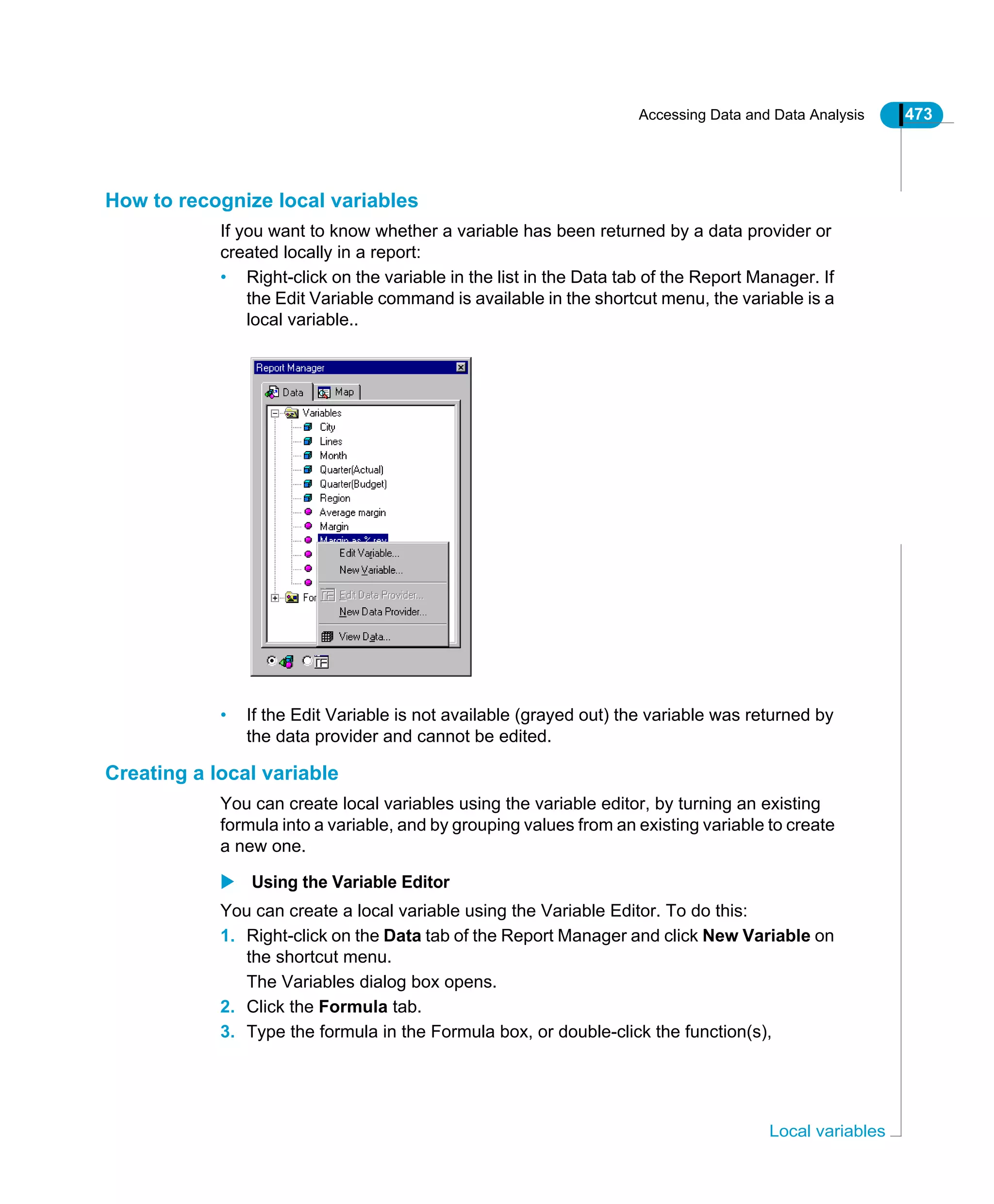Accessing Data and Data Analysis 473
Local variables
How to recognize local variables
If you want to know whether a variable has been returned by a data provider or
created locally in a report:
• Right-click on the variable in the list in the Data tab of the Report Manager. If
the Edit Variable command is available in the shortcut menu, the variable is a
local variable..
• If the Edit Variable is not available (grayed out) the variable was returned by
the data provider and cannot be edited.
Creating a local variable
You can create local variables using the variable editor, by turning an existing
formula into a variable, and by grouping values from an existing variable to create
a new one.
Using the Variable Editor
You can create a local variable using the Variable Editor. To do this:
1. Right-click on the Data tab of the Report Manager and click New Variable on
the shortcut menu.
The Variables dialog box opens.
2. Click the Formula tab.
3. Type the formula in the Formula box, or double-click the function(s),
 