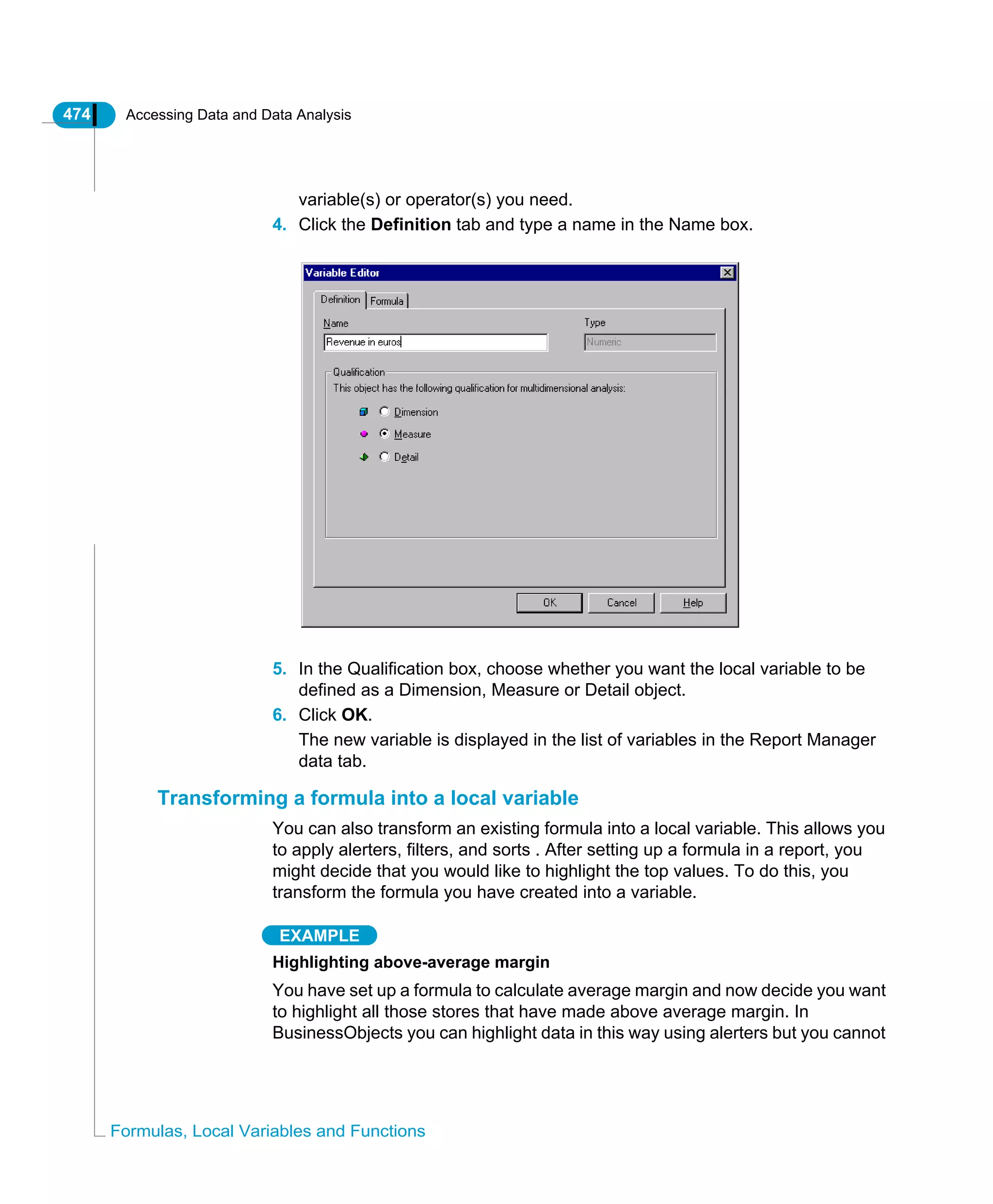 474 Accessing Data and Data Analysis
Formulas, Local Variables and Functions
variable(s) or operator(s) you need.
4. Click the Definition tab and type a name in the Name box.
5. In the Qualification box, choose whether you want the local variable to be
defined as a Dimension, Measure or Detail object.
6. Click OK.
The new variable is displayed in the list of variables in the Report Manager
data tab.
Transforming a formula into a local variable
You can also transform an existing formula into a local variable. This allows you
to apply alerters, filters, and sorts . After setting up a formula in a report, you
might decide that you would like to highlight the top values. To do this, you
transform the formula you have created into a variable.
EXAMPLE
Highlighting above-average margin
You have set up a formula to calculate average margin and now decide you want
to highlight all those stores that have made above average margin. In
BusinessObjects you can highlight data in this way using alerters but you cannot
 