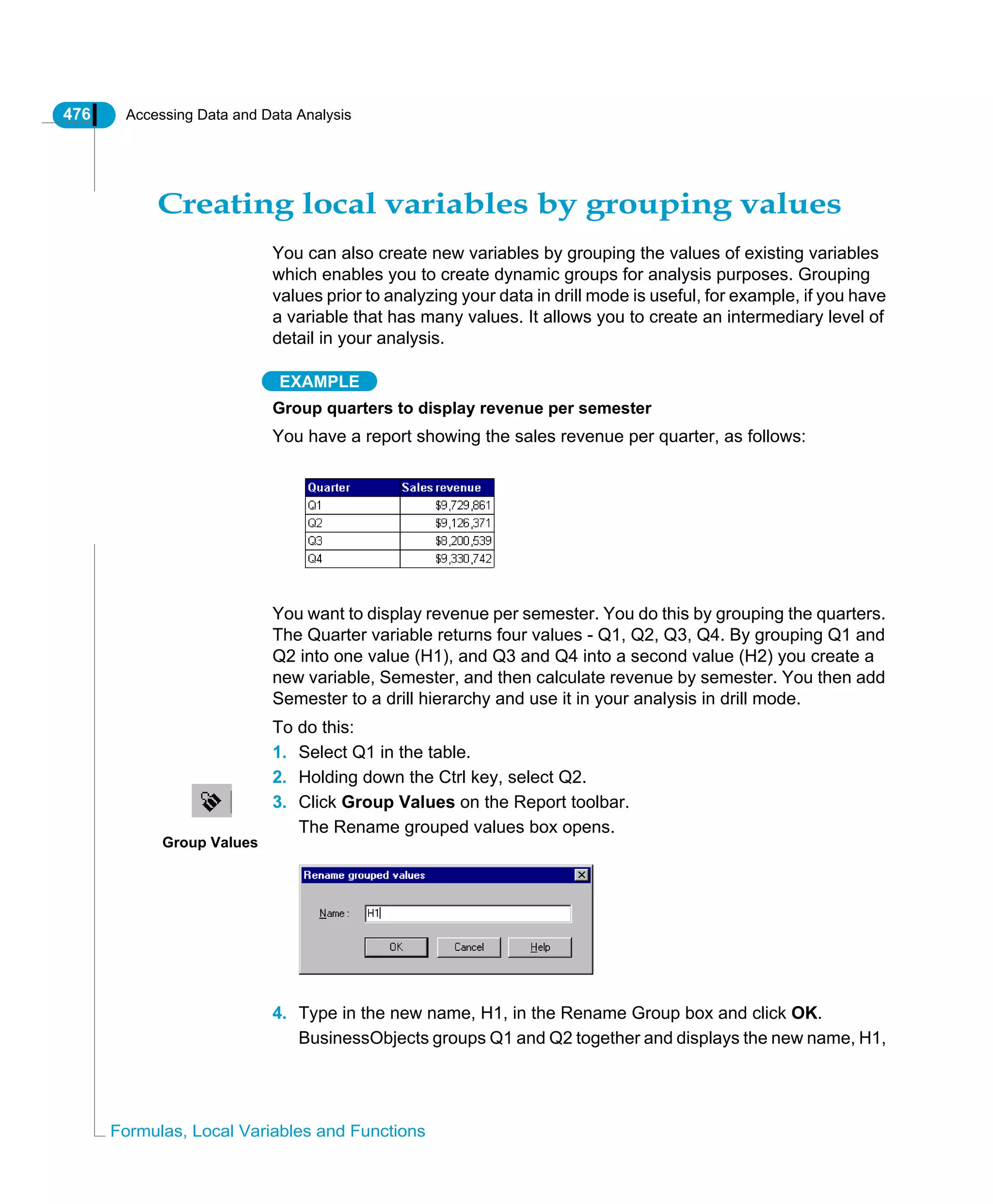 476 Accessing Data and Data Analysis
Formulas, Local Variables and Functions
Creating local variables by grouping values
You can also create new variables by grouping the values of existing variables
which enables you to create dynamic groups for analysis purposes. Grouping
values prior to analyzing your data in drill mode is useful, for example, if you have
a variable that has many values. It allows you to create an intermediary level of
detail in your analysis.
EXAMPLE
Group quarters to display revenue per semester
You have a report showing the sales revenue per quarter, as follows:
You want to display revenue per semester. You do this by grouping the quarters.
The Quarter variable returns four values - Q1, Q2, Q3, Q4. By grouping Q1 and
Q2 into one value (H1), and Q3 and Q4 into a second value (H2) you create a
new variable, Semester, and then calculate revenue by semester. You then add
Semester to a drill hierarchy and use it in your analysis in drill mode.
To do this:
1. Select Q1 in the table.
2. Holding down the Ctrl key, select Q2.
3. Click Group Values on the Report toolbar.
The Rename grouped values box opens.
4. Type in the new name, H1, in the Rename Group box and click OK.
BusinessObjects groups Q1 and Q2 together and displays the new name, H1,
Group Values
 