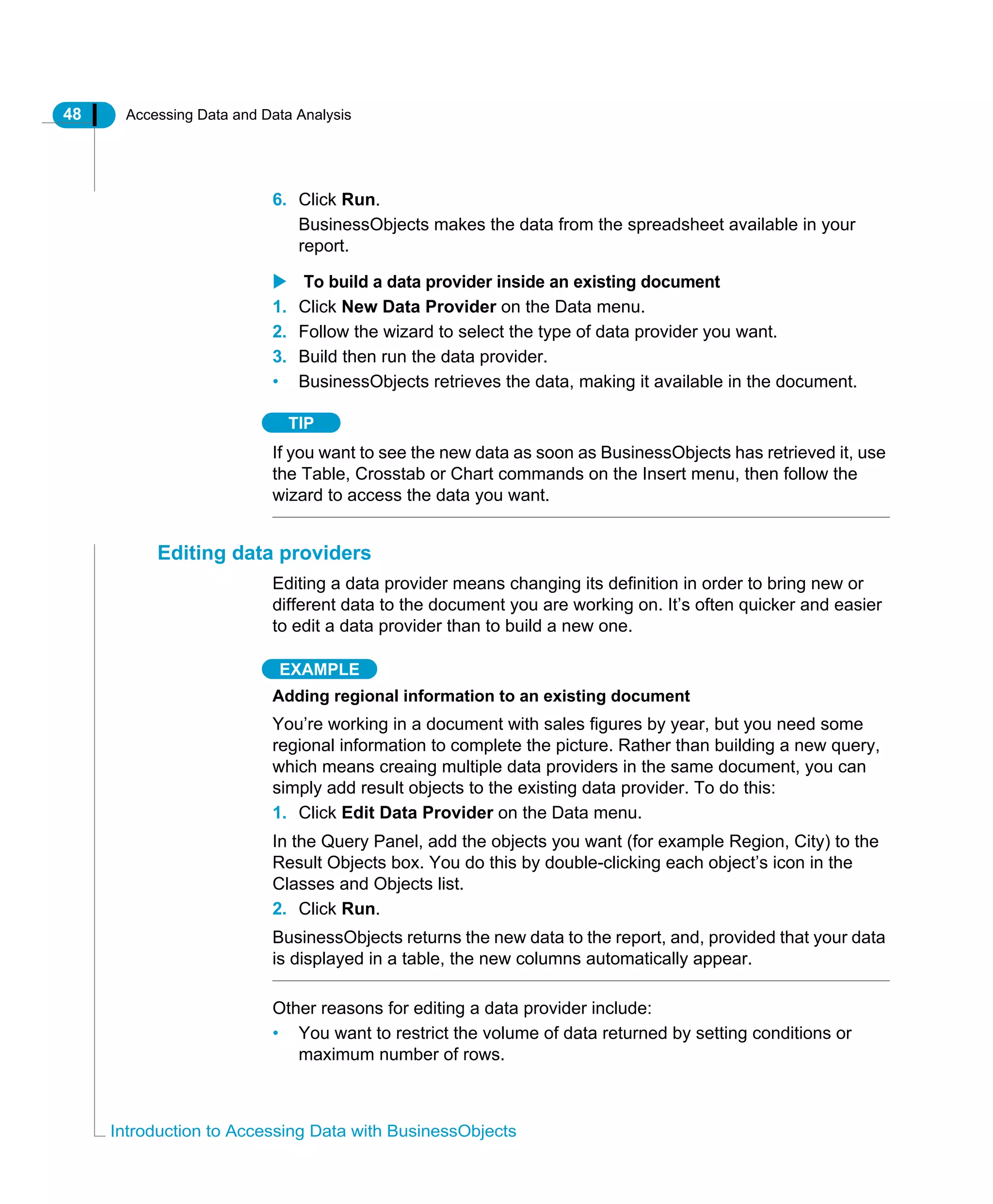 48 Accessing Data and Data Analysis
Introduction to Accessing Data with BusinessObjects
6. Click Run.
BusinessObjects makes the data from the spreadsheet available in your
report.
To build a data provider inside an existing document
1. Click New Data Provider on the Data menu.
2. Follow the wizard to select the type of data provider you want.
3. Build then run the data provider.
• BusinessObjects retrieves the data, making it available in the document.
TIP
If you want to see the new data as soon as BusinessObjects has retrieved it, use
the Table, Crosstab or Chart commands on the Insert menu, then follow the
wizard to access the data you want.
Editing data providers
Editing a data provider means changing its definition in order to bring new or
different data to the document you are working on. It’s often quicker and easier
to edit a data provider than to build a new one.
EXAMPLE
Adding regional information to an existing document
You’re working in a document with sales figures by year, but you need some
regional information to complete the picture. Rather than building a new query,
which means creaing multiple data providers in the same document, you can
simply add result objects to the existing data provider. To do this:
1. Click Edit Data Provider on the Data menu.
In the Query Panel, add the objects you want (for example Region, City) to the
Result Objects box. You do this by double-clicking each object’s icon in the
Classes and Objects list.
2. Click Run.
BusinessObjects returns the new data to the report, and, provided that your data
is displayed in a table, the new columns automatically appear.
Other reasons for editing a data provider include:
• You want to restrict the volume of data returned by setting conditions or
maximum number of rows.
 