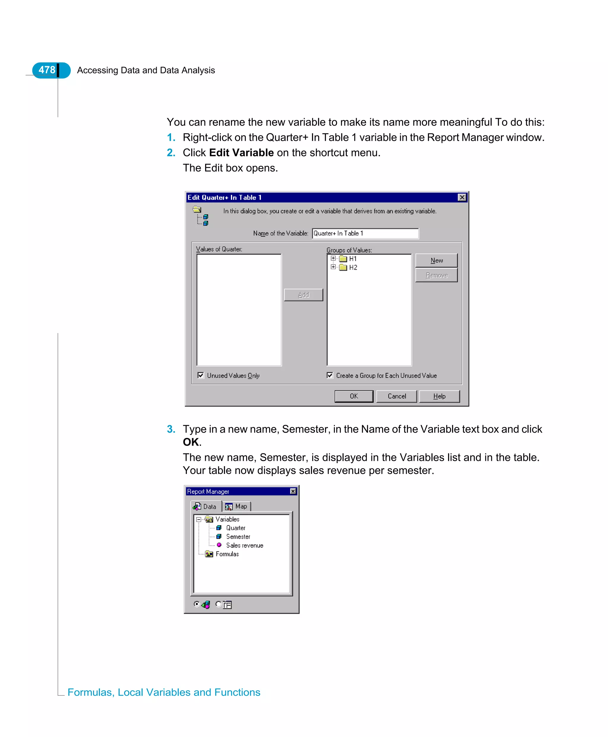 478 Accessing Data and Data Analysis
Formulas, Local Variables and Functions
You can rename the new variable to make its name more meaningful To do this:
1. Right-click on the Quarter+ In Table 1 variable in the Report Manager window.
2. Click Edit Variable on the shortcut menu.
The Edit box opens.
3. Type in a new name, Semester, in the Name of the Variable text box and click
OK.
The new name, Semester, is displayed in the Variables list and in the table.
Your table now displays sales revenue per semester.
 