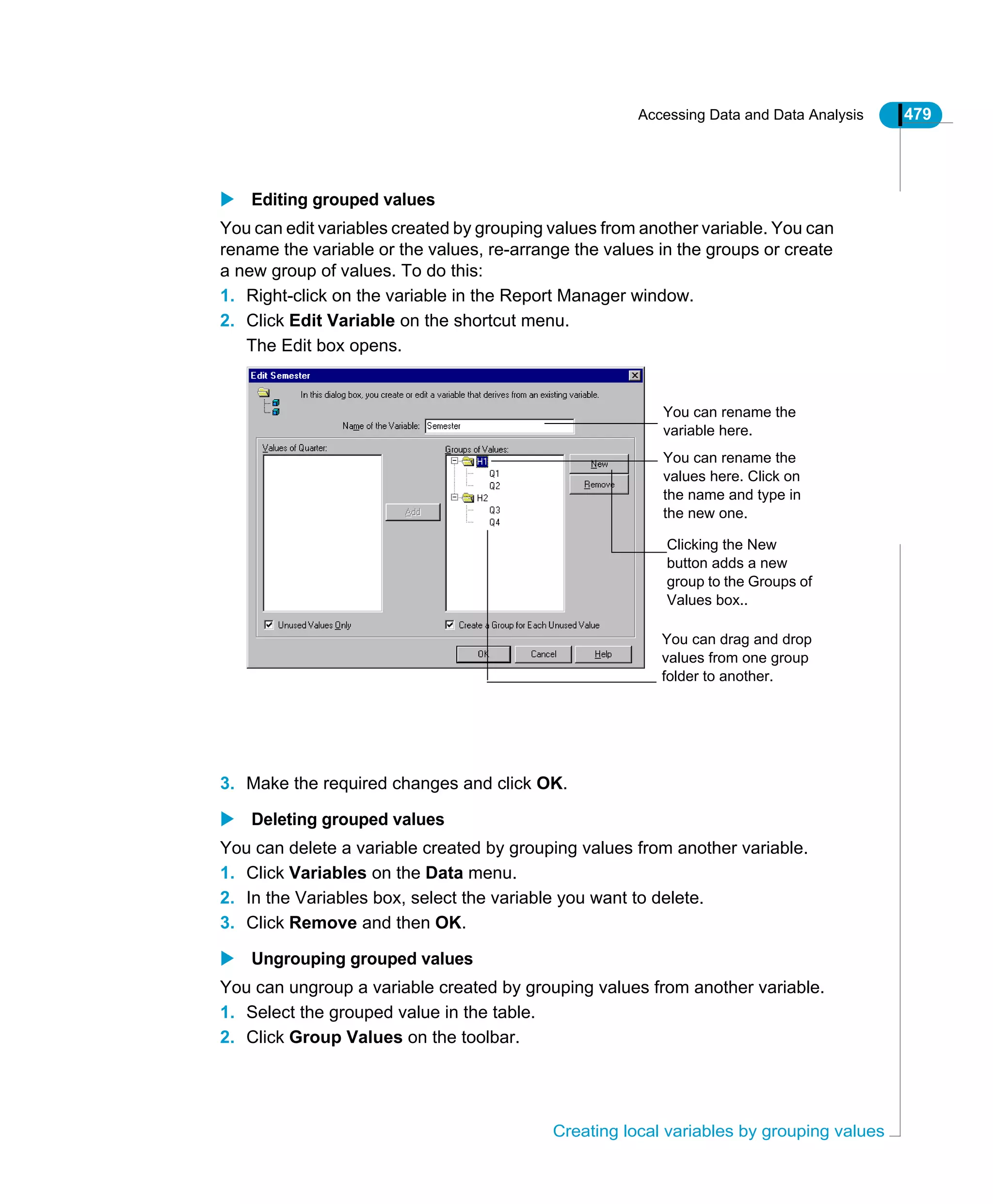 Accessing Data and Data Analysis 479
Creating local variables by grouping values
Editing grouped values
You can edit variables created by grouping values from another variable. You can
rename the variable or the values, re-arrange the values in the groups or create
a new group of values. To do this:
1. Right-click on the variable in the Report Manager window.
2. Click Edit Variable on the shortcut menu.
The Edit box opens.
3. Make the required changes and click OK.
Deleting grouped values
You can delete a variable created by grouping values from another variable.
1. Click Variables on the Data menu.
2. In the Variables box, select the variable you want to delete.
3. Click Remove and then OK.
Ungrouping grouped values
You can ungroup a variable created by grouping values from another variable.
1. Select the grouped value in the table.
2. Click Group Values on the toolbar.
You can drag and drop
values from one group
folder to another.
You can rename the
values here. Click on
the name and type in
the new one.
You can rename the
variable here.
Clicking the New
button adds a new
group to the Groups of
Values box..
 