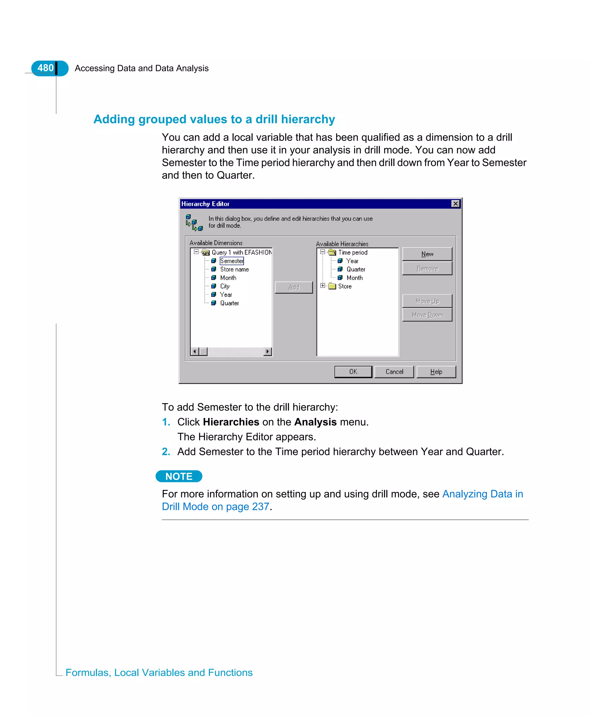 480 Accessing Data and Data Analysis
Formulas, Local Variables and Functions
Adding grouped values to a drill hierarchy
You can add a local variable that has been qualified as a dimension to a drill
hierarchy and then use it in your analysis in drill mode. You can now add
Semester to the Time period hierarchy and then drill down from Year to Semester
and then to Quarter.
To add Semester to the drill hierarchy:
1. Click Hierarchies on the Analysis menu.
The Hierarchy Editor appears.
2. Add Semester to the Time period hierarchy between Year and Quarter.
NOTE
For more information on setting up and using drill mode, see Analyzing Data in
Drill Mode on page 237.
 