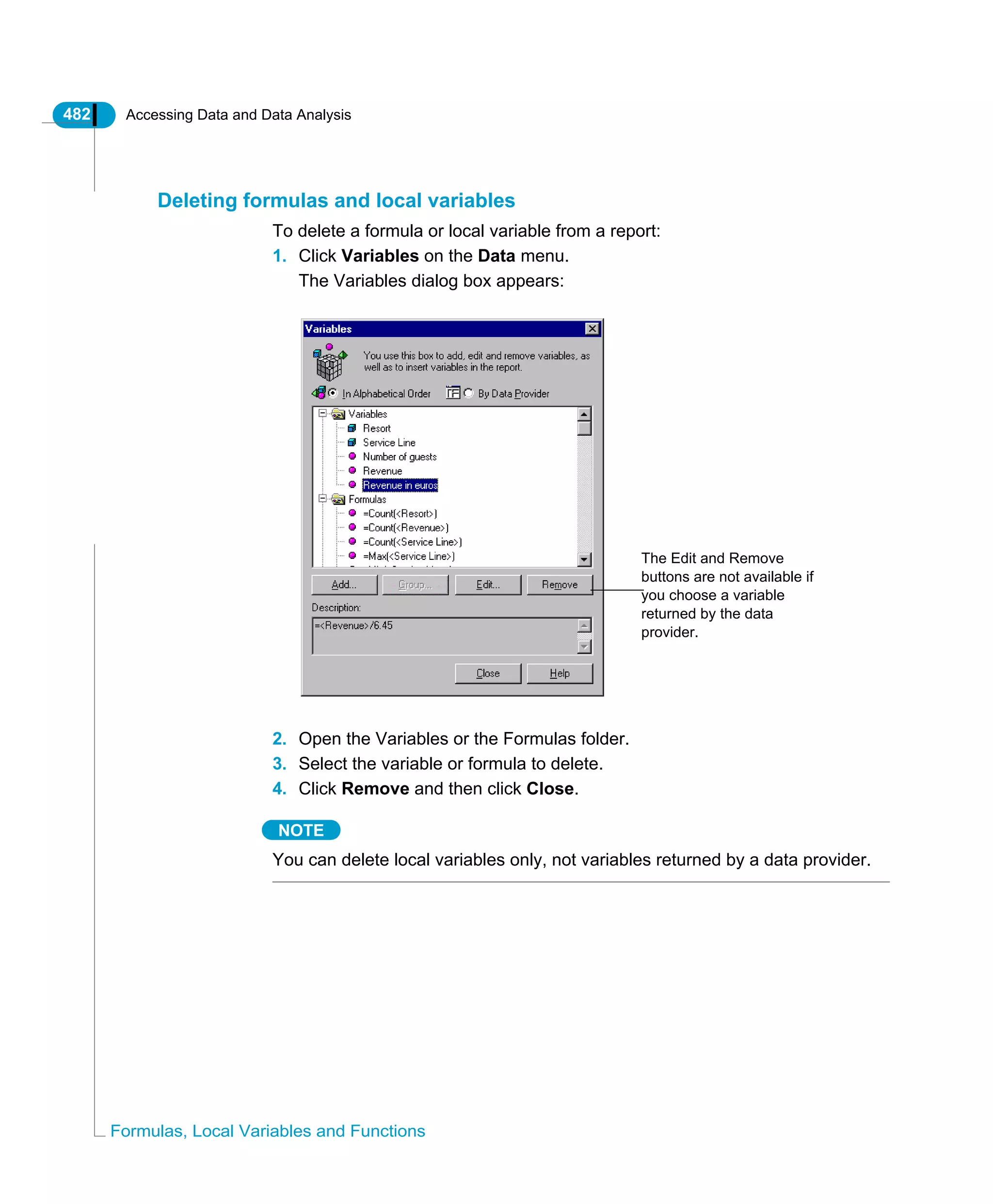 482 Accessing Data and Data Analysis
Formulas, Local Variables and Functions
Deleting formulas and local variables
To delete a formula or local variable from a report:
1. Click Variables on the Data menu.
The Variables dialog box appears:
2. Open the Variables or the Formulas folder.
3. Select the variable or formula to delete.
4. Click Remove and then click Close.
NOTE
You can delete local variables only, not variables returned by a data provider.
The Edit and Remove
buttons are not available if
you choose a variable
returned by the data
provider.
 