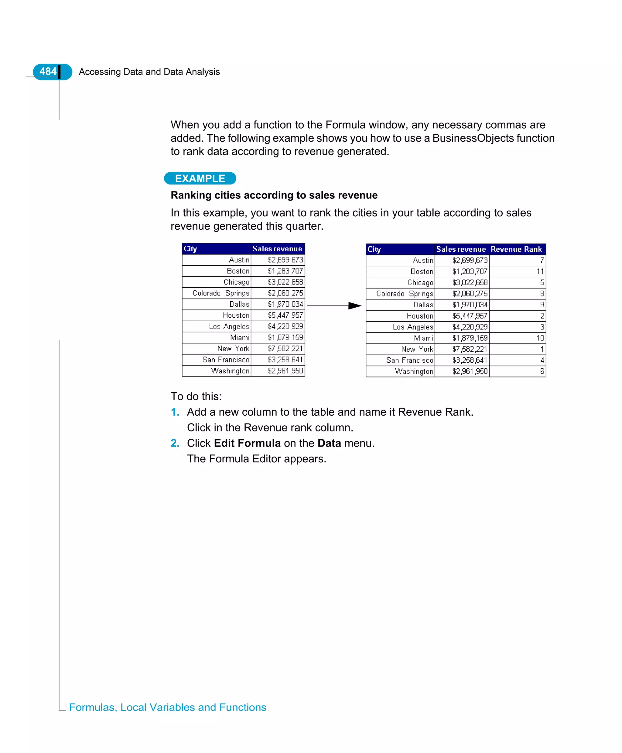 484 Accessing Data and Data Analysis
Formulas, Local Variables and Functions
When you add a function to the Formula window, any necessary commas are
added. The following example shows you how to use a BusinessObjects function
to rank data according to revenue generated.
EXAMPLE
Ranking cities according to sales revenue
In this example, you want to rank the cities in your table according to sales
revenue generated this quarter.
To do this:
1. Add a new column to the table and name it Revenue Rank.
Click in the Revenue rank column.
2. Click Edit Formula on the Data menu.
The Formula Editor appears.
 