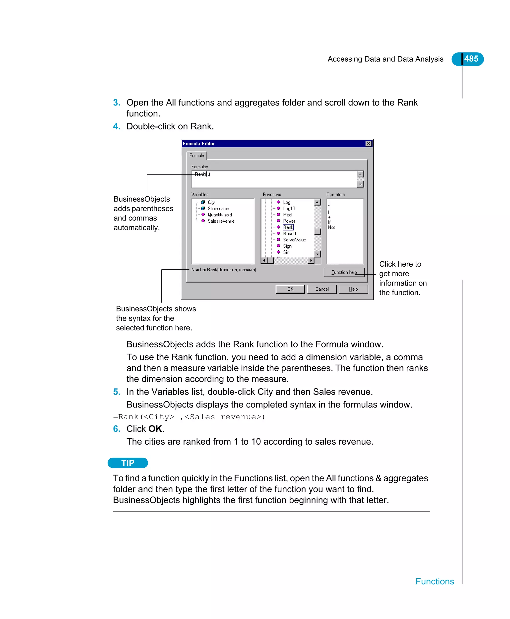 Accessing Data and Data Analysis 485
Functions
3. Open the All functions and aggregates folder and scroll down to the Rank
function.
4. Double-click on Rank.
BusinessObjects adds the Rank function to the Formula window.
To use the Rank function, you need to add a dimension variable, a comma
and then a measure variable inside the parentheses. The function then ranks
the dimension according to the measure.
5. In the Variables list, double-click City and then Sales revenue.
BusinessObjects displays the completed syntax in the formulas window.
=Rank(<City> ,<Sales revenue>)
6. Click OK.
The cities are ranked from 1 to 10 according to sales revenue.
TIP
To find a function quickly in the Functions list, open the All functions & aggregates
folder and then type the first letter of the function you want to find.
BusinessObjects highlights the first function beginning with that letter.
Click here to
get more
information on
the function.
BusinessObjects
adds parentheses
and commas
automatically.
BusinessObjects shows
the syntax for the
selected function here.
 
