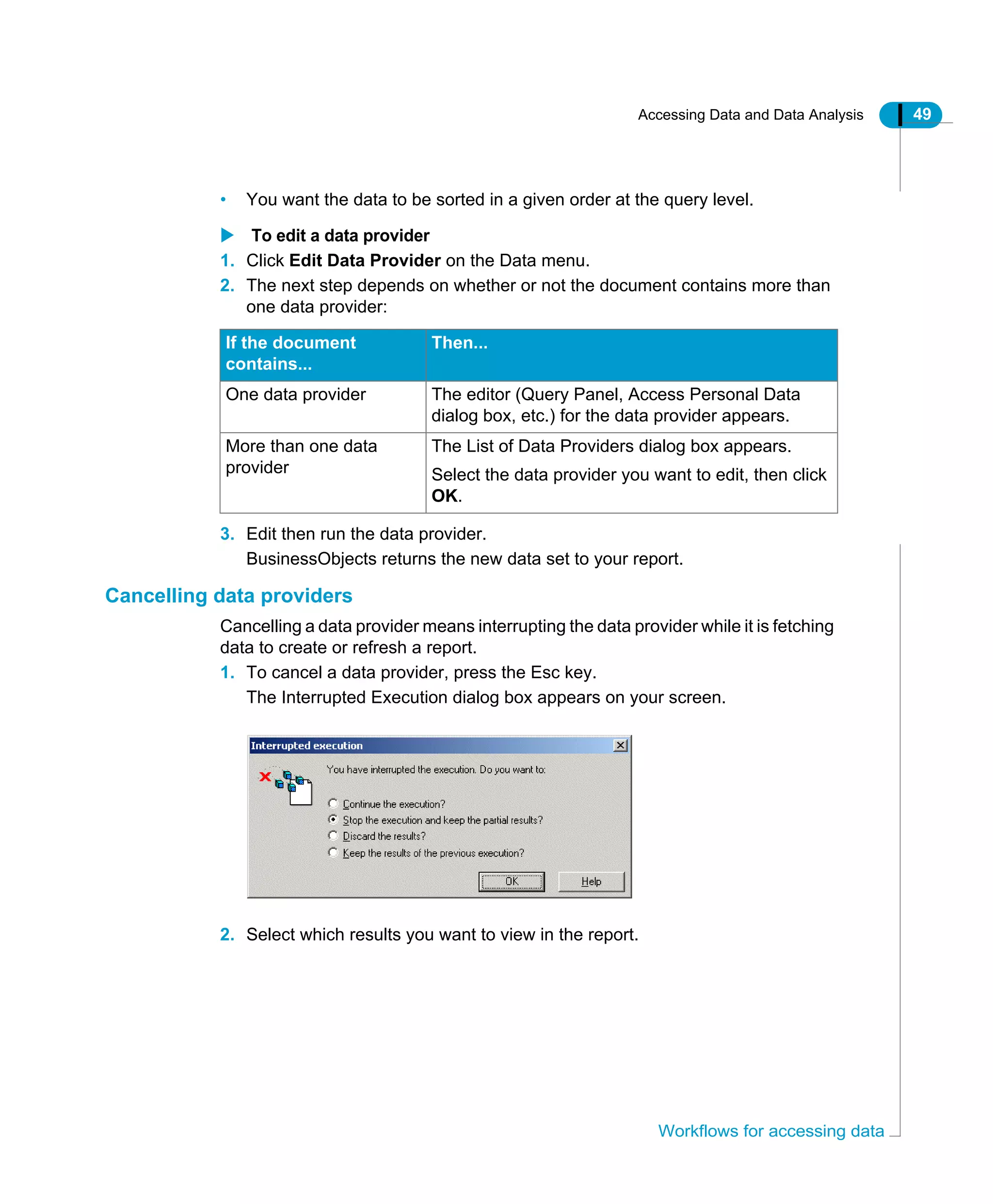 Accessing Data and Data Analysis 49
Workflows for accessing data
• You want the data to be sorted in a given order at the query level.
To edit a data provider
1. Click Edit Data Provider on the Data menu.
2. The next step depends on whether or not the document contains more than
one data provider:
3. Edit then run the data provider.
BusinessObjects returns the new data set to your report.
Cancelling data providers
Cancelling a data provider means interrupting the data provider while it is fetching
data to create or refresh a report.
1. To cancel a data provider, press the Esc key.
The Interrupted Execution dialog box appears on your screen.
2. Select which results you want to view in the report.
If the document
contains...
Then...
One data provider The editor (Query Panel, Access Personal Data
dialog box, etc.) for the data provider appears.
More than one data
provider
The List of Data Providers dialog box appears.
Select the data provider you want to edit, then click
OK.
 