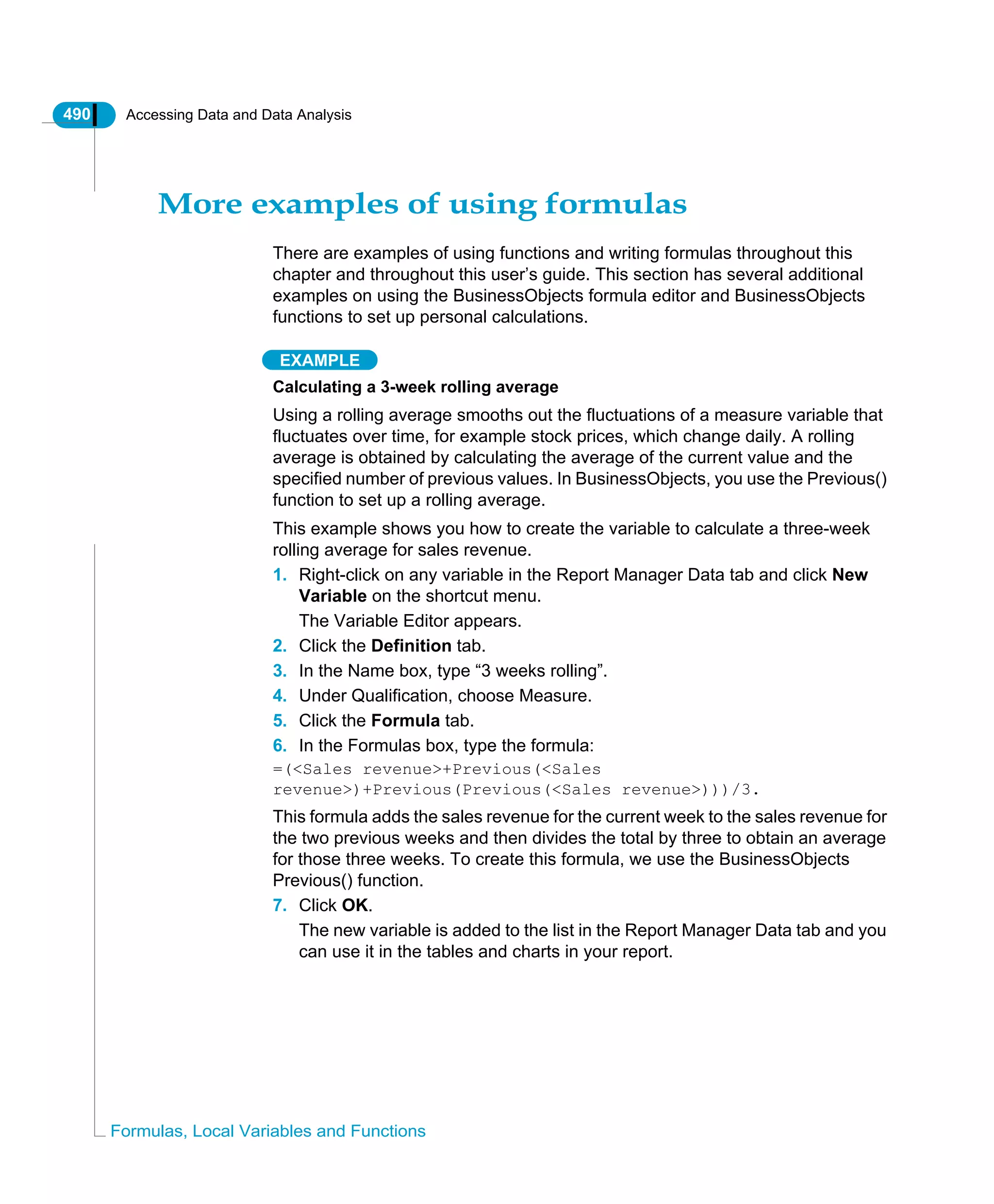 490 Accessing Data and Data Analysis
Formulas, Local Variables and Functions
More examples of using formulas
There are examples of using functions and writing formulas throughout this
chapter and throughout this user’s guide. This section has several additional
examples on using the BusinessObjects formula editor and BusinessObjects
functions to set up personal calculations.
EXAMPLE
Calculating a 3-week rolling average
Using a rolling average smooths out the fluctuations of a measure variable that
fluctuates over time, for example stock prices, which change daily. A rolling
average is obtained by calculating the average of the current value and the
specified number of previous values. In BusinessObjects, you use the Previous()
function to set up a rolling average.
This example shows you how to create the variable to calculate a three-week
rolling average for sales revenue.
1. Right-click on any variable in the Report Manager Data tab and click New
Variable on the shortcut menu.
The Variable Editor appears.
2. Click the Definition tab.
3. In the Name box, type “3 weeks rolling”.
4. Under Qualification, choose Measure.
5. Click the Formula tab.
6. In the Formulas box, type the formula:
=(<Sales revenue>+Previous(<Sales
revenue>)+Previous(Previous(<Sales revenue>)))/3.
This formula adds the sales revenue for the current week to the sales revenue for
the two previous weeks and then divides the total by three to obtain an average
for those three weeks. To create this formula, we use the BusinessObjects
Previous() function.
7. Click OK.
The new variable is added to the list in the Report Manager Data tab and you
can use it in the tables and charts in your report.
 