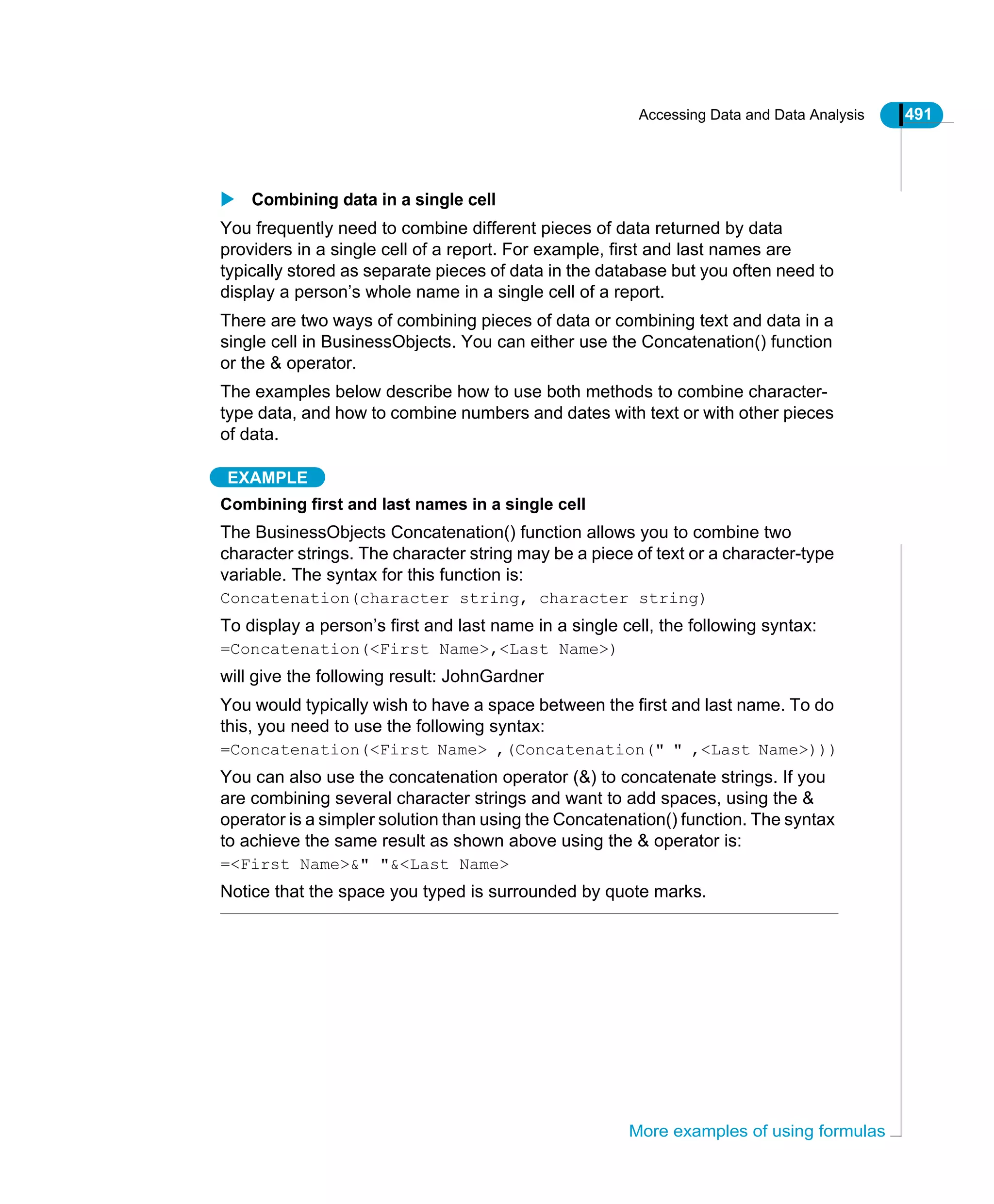 Accessing Data and Data Analysis 491
More examples of using formulas
Combining data in a single cell
You frequently need to combine different pieces of data returned by data
providers in a single cell of a report. For example, first and last names are
typically stored as separate pieces of data in the database but you often need to
display a person’s whole name in a single cell of a report.
There are two ways of combining pieces of data or combining text and data in a
single cell in BusinessObjects. You can either use the Concatenation() function
or the & operator.
The examples below describe how to use both methods to combine character-
type data, and how to combine numbers and dates with text or with other pieces
of data.
EXAMPLE
Combining first and last names in a single cell
The BusinessObjects Concatenation() function allows you to combine two
character strings. The character string may be a piece of text or a character-type
variable. The syntax for this function is:
Concatenation(character string, character string)
To display a person’s first and last name in a single cell, the following syntax:
=Concatenation(<First Name>,<Last Name>)
will give the following result: JohnGardner
You would typically wish to have a space between the first and last name. To do
this, you need to use the following syntax:
=Concatenation(<First Name> ,(Concatenation(" " ,<Last Name>)))
You can also use the concatenation operator (&) to concatenate strings. If you
are combining several character strings and want to add spaces, using the &
operator is a simpler solution than using the Concatenation() function. The syntax
to achieve the same result as shown above using the & operator is:
=<First Name>&" "&<Last Name>
Notice that the space you typed is surrounded by quote marks.
 