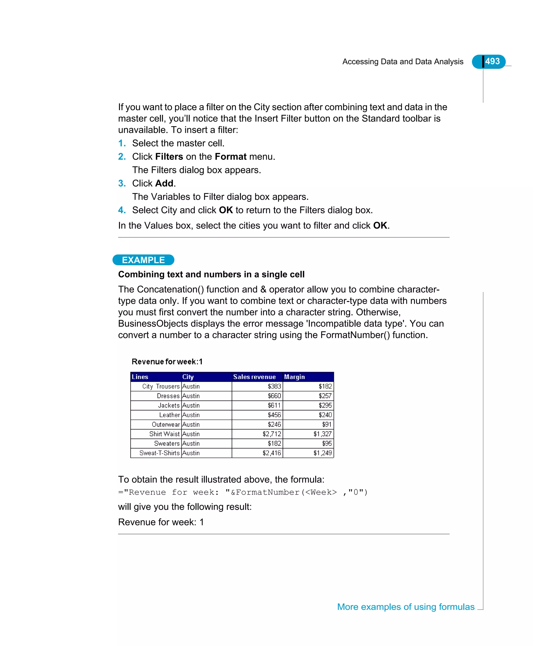 Accessing Data and Data Analysis 493
More examples of using formulas
If you want to place a filter on the City section after combining text and data in the
master cell, you’ll notice that the Insert Filter button on the Standard toolbar is
unavailable. To insert a filter:
1. Select the master cell.
2. Click Filters on the Format menu.
The Filters dialog box appears.
3. Click Add.
The Variables to Filter dialog box appears.
4. Select City and click OK to return to the Filters dialog box.
In the Values box, select the cities you want to filter and click OK.
EXAMPLE
Combining text and numbers in a single cell
The Concatenation() function and & operator allow you to combine character-
type data only. If you want to combine text or character-type data with numbers
you must first convert the number into a character string. Otherwise,
BusinessObjects displays the error message 'Incompatible data type'. You can
convert a number to a character string using the FormatNumber() function.
To obtain the result illustrated above, the formula:
="Revenue for week: "&FormatNumber(<Week> ,"0")
will give you the following result:
Revenue for week: 1
 