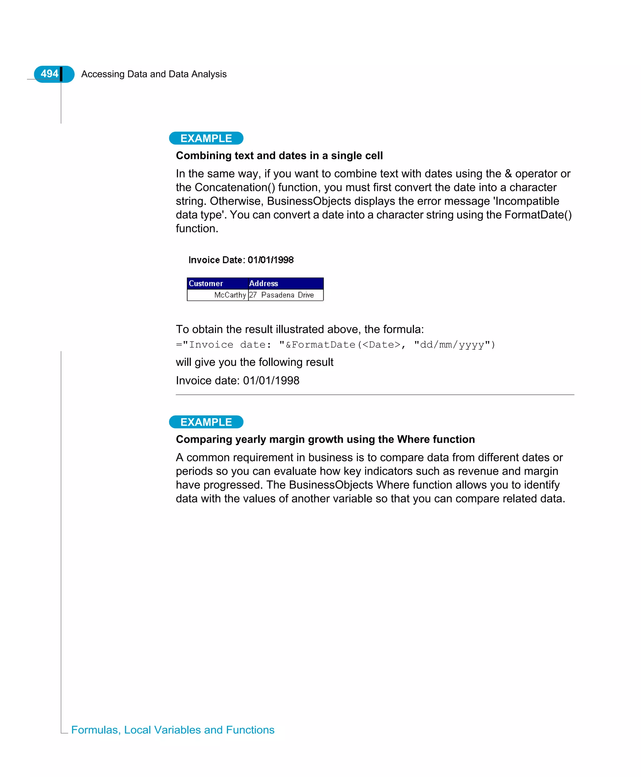 494 Accessing Data and Data Analysis
Formulas, Local Variables and Functions
EXAMPLE
Combining text and dates in a single cell
In the same way, if you want to combine text with dates using the & operator or
the Concatenation() function, you must first convert the date into a character
string. Otherwise, BusinessObjects displays the error message 'Incompatible
data type'. You can convert a date into a character string using the FormatDate()
function.
To obtain the result illustrated above, the formula:
="Invoice date: "&FormatDate(<Date>, "dd/mm/yyyy")
will give you the following result
Invoice date: 01/01/1998
EXAMPLE
Comparing yearly margin growth using the Where function
A common requirement in business is to compare data from different dates or
periods so you can evaluate how key indicators such as revenue and margin
have progressed. The BusinessObjects Where function allows you to identify
data with the values of another variable so that you can compare related data.
 