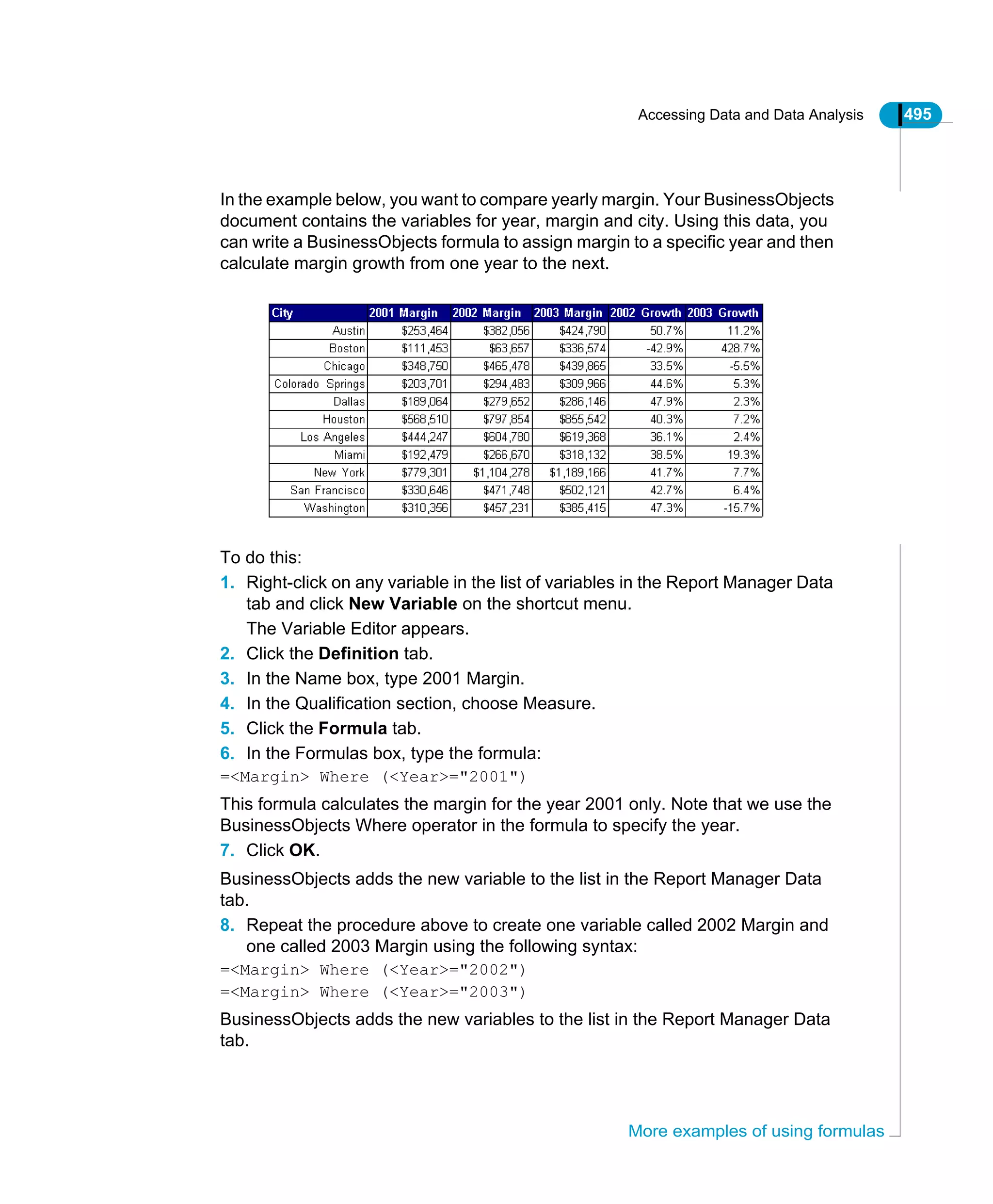 Accessing Data and Data Analysis 495
More examples of using formulas
In the example below, you want to compare yearly margin. Your BusinessObjects
document contains the variables for year, margin and city. Using this data, you
can write a BusinessObjects formula to assign margin to a specific year and then
calculate margin growth from one year to the next.
To do this:
1. Right-click on any variable in the list of variables in the Report Manager Data
tab and click New Variable on the shortcut menu.
The Variable Editor appears.
2. Click the Definition tab.
3. In the Name box, type 2001 Margin.
4. In the Qualification section, choose Measure.
5. Click the Formula tab.
6. In the Formulas box, type the formula:
=<Margin> Where (<Year>="2001")
This formula calculates the margin for the year 2001 only. Note that we use the
BusinessObjects Where operator in the formula to specify the year.
7. Click OK.
BusinessObjects adds the new variable to the list in the Report Manager Data
tab.
8. Repeat the procedure above to create one variable called 2002 Margin and
one called 2003 Margin using the following syntax:
=<Margin> Where (<Year>="2002")
=<Margin> Where (<Year>="2003")
BusinessObjects adds the new variables to the list in the Report Manager Data
tab.
 
