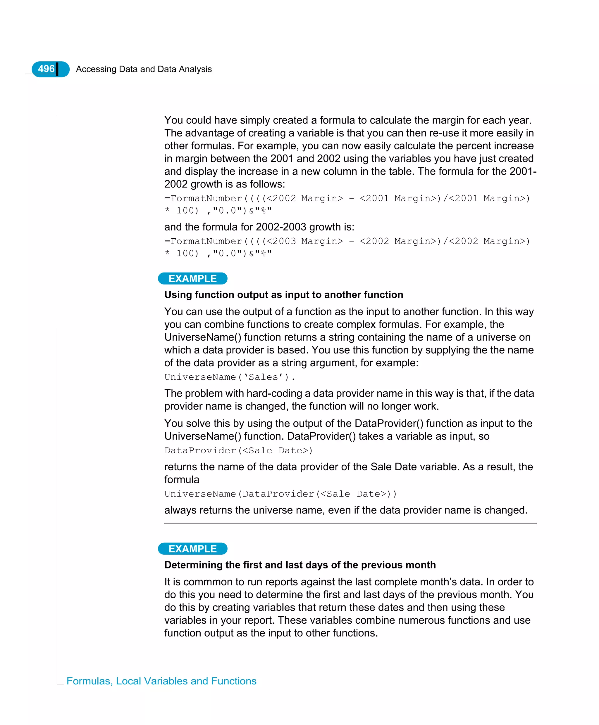 496 Accessing Data and Data Analysis
Formulas, Local Variables and Functions
You could have simply created a formula to calculate the margin for each year.
The advantage of creating a variable is that you can then re-use it more easily in
other formulas. For example, you can now easily calculate the percent increase
in margin between the 2001 and 2002 using the variables you have just created
and display the increase in a new column in the table. The formula for the 2001-
2002 growth is as follows:
=FormatNumber((((<2002 Margin> - <2001 Margin>)/<2001 Margin>)
* 100) ,"0.0")&"%"
and the formula for 2002-2003 growth is:
=FormatNumber((((<2003 Margin> - <2002 Margin>)/<2002 Margin>)
* 100) ,"0.0")&"%"
EXAMPLE
Using function output as input to another function
You can use the output of a function as the input to another function. In this way
you can combine functions to create complex formulas. For example, the
UniverseName() function returns a string containing the name of a universe on
which a data provider is based. You use this function by supplying the the name
of the data provider as a string argument, for example:
UniverseName(‘Sales’).
The problem with hard-coding a data provider name in this way is that, if the data
provider name is changed, the function will no longer work.
You solve this by using the output of the DataProvider() function as input to the
UniverseName() function. DataProvider() takes a variable as input, so
DataProvider(<Sale Date>)
returns the name of the data provider of the Sale Date variable. As a result, the
formula
UniverseName(DataProvider(<Sale Date>))
always returns the universe name, even if the data provider name is changed.
EXAMPLE
Determining the first and last days of the previous month
It is commmon to run reports against the last complete month’s data. In order to
do this you need to determine the first and last days of the previous month. You
do this by creating variables that return these dates and then using these
variables in your report. These variables combine numerous functions and use
function output as the input to other functions.
 