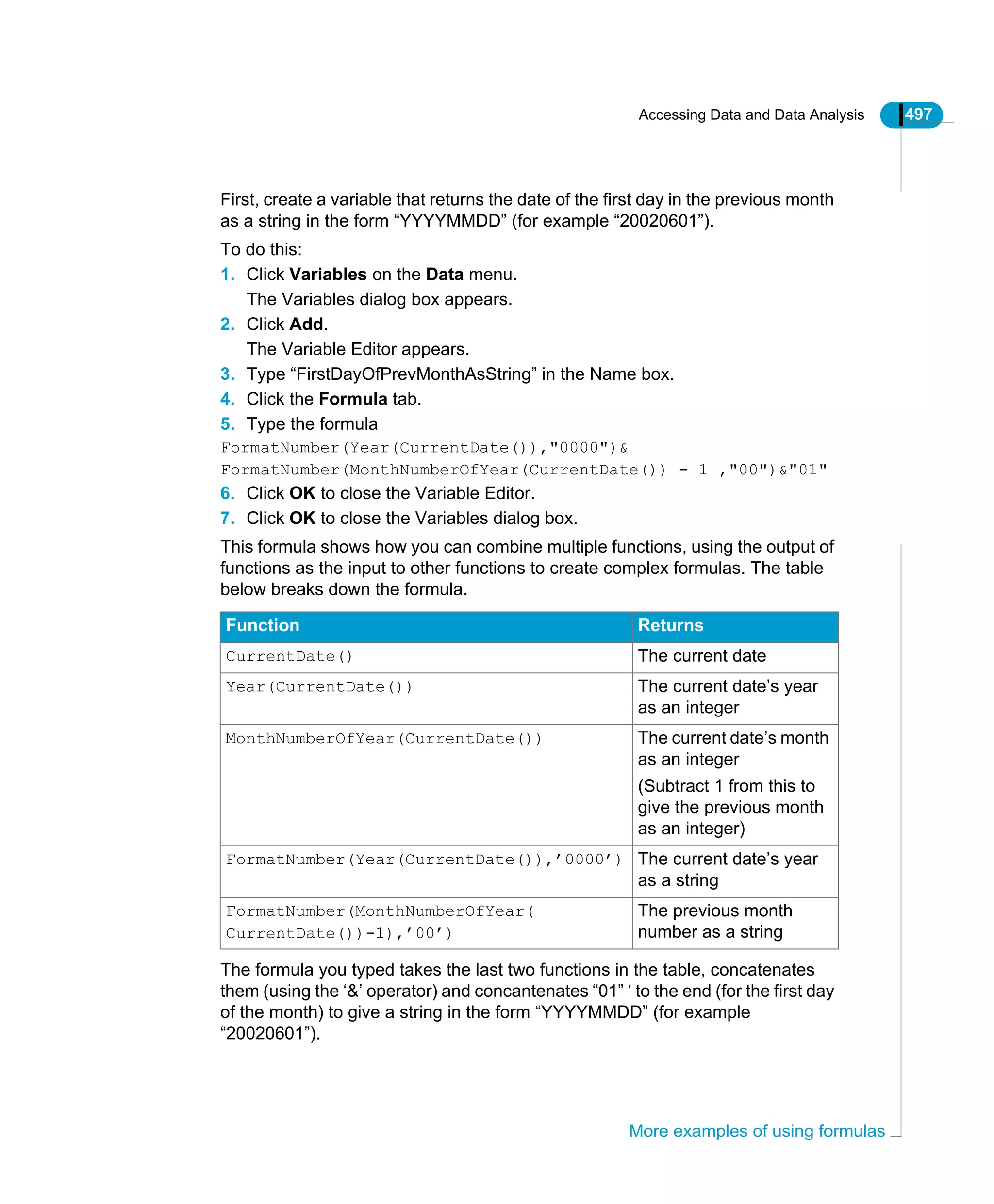 Accessing Data and Data Analysis 497
More examples of using formulas
First, create a variable that returns the date of the first day in the previous month
as a string in the form “YYYYMMDD” (for example “20020601”).
To do this:
1. Click Variables on the Data menu.
The Variables dialog box appears.
2. Click Add.
The Variable Editor appears.
3. Type “FirstDayOfPrevMonthAsString” in the Name box.
4. Click the Formula tab.
5. Type the formula
FormatNumber(Year(CurrentDate()),"0000")&
FormatNumber(MonthNumberOfYear(CurrentDate()) - 1 ,"00")&"01"
6. Click OK to close the Variable Editor.
7. Click OK to close the Variables dialog box.
This formula shows how you can combine multiple functions, using the output of
functions as the input to other functions to create complex formulas. The table
below breaks down the formula.
The formula you typed takes the last two functions in the table, concatenates
them (using the ‘&’ operator) and concantenates “01” ‘ to the end (for the first day
of the month) to give a string in the form “YYYYMMDD” (for example
“20020601”).
Function Returns
CurrentDate() The current date
Year(CurrentDate()) The current date’s year
as an integer
MonthNumberOfYear(CurrentDate()) The current date’s month
as an integer
(Subtract 1 from this to
give the previous month
as an integer)
FormatNumber(Year(CurrentDate()),’0000’) The current date’s year
as a string
FormatNumber(MonthNumberOfYear(
CurrentDate())-1),’00’)
The previous month
number as a string
 