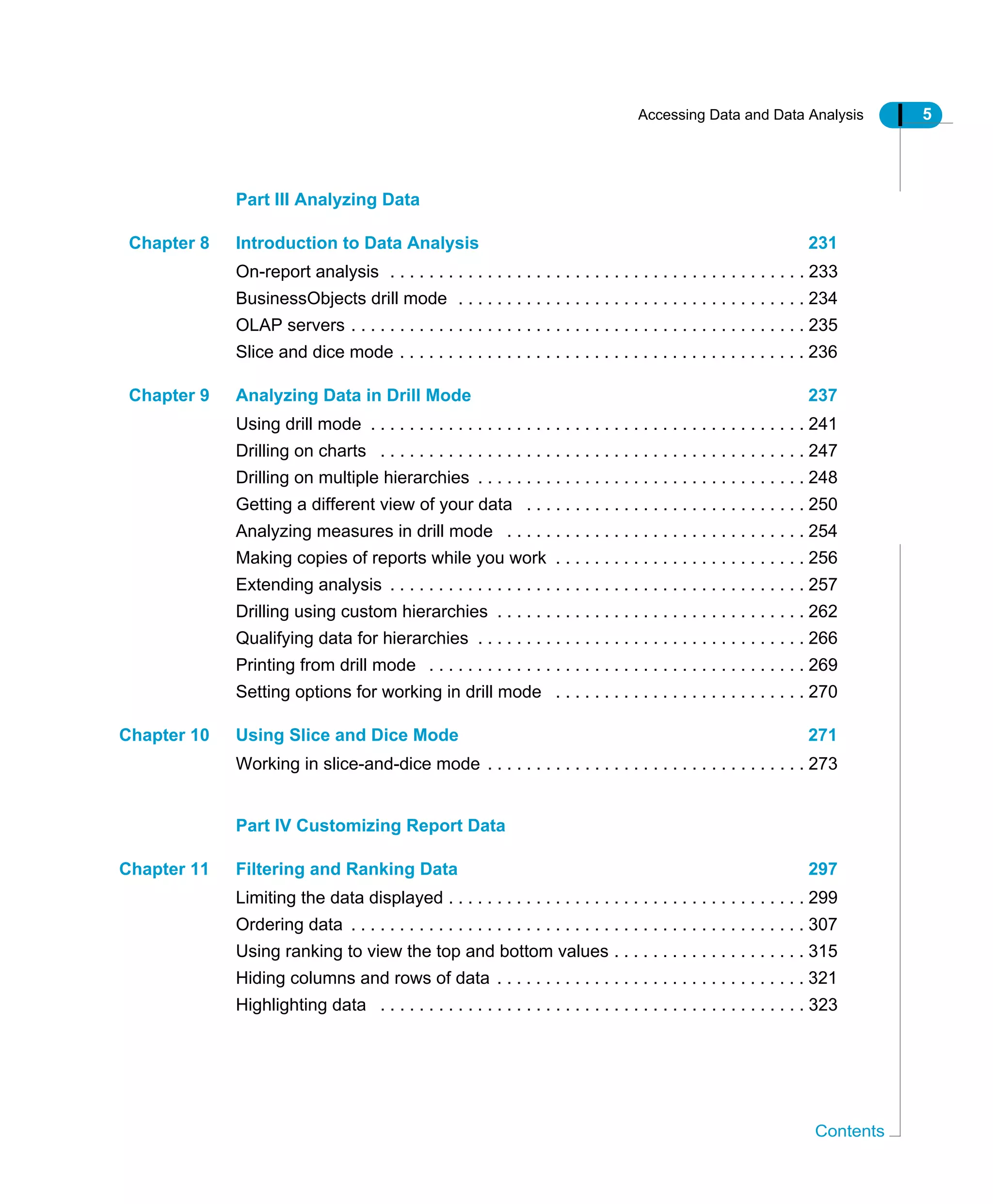 Accessing Data and Data Analysis 5
Contents
Part III Analyzing Data
Chapter 8 Introduction to Data Analysis 231
On-report analysis . . . . . . . . . . . . . . . . . . . . . . . . . . . . . . . . . . . . . . . . . . . 233
BusinessObjects drill mode . . . . . . . . . . . . . . . . . . . . . . . . . . . . . . . . . . . . 234
OLAP servers . . . . . . . . . . . . . . . . . . . . . . . . . . . . . . . . . . . . . . . . . . . . . . . 235
Slice and dice mode . . . . . . . . . . . . . . . . . . . . . . . . . . . . . . . . . . . . . . . . . . 236
Chapter 9 Analyzing Data in Drill Mode 237
Using drill mode . . . . . . . . . . . . . . . . . . . . . . . . . . . . . . . . . . . . . . . . . . . . . 241
Drilling on charts . . . . . . . . . . . . . . . . . . . . . . . . . . . . . . . . . . . . . . . . . . . . 247
Drilling on multiple hierarchies . . . . . . . . . . . . . . . . . . . . . . . . . . . . . . . . . . 248
Getting a different view of your data . . . . . . . . . . . . . . . . . . . . . . . . . . . . . 250
Analyzing measures in drill mode . . . . . . . . . . . . . . . . . . . . . . . . . . . . . . . 254
Making copies of reports while you work . . . . . . . . . . . . . . . . . . . . . . . . . . 256
Extending analysis . . . . . . . . . . . . . . . . . . . . . . . . . . . . . . . . . . . . . . . . . . . 257
Drilling using custom hierarchies . . . . . . . . . . . . . . . . . . . . . . . . . . . . . . . . 262
Qualifying data for hierarchies . . . . . . . . . . . . . . . . . . . . . . . . . . . . . . . . . . 266
Printing from drill mode . . . . . . . . . . . . . . . . . . . . . . . . . . . . . . . . . . . . . . . 269
Setting options for working in drill mode . . . . . . . . . . . . . . . . . . . . . . . . . . 270
Chapter 10 Using Slice and Dice Mode 271
Working in slice-and-dice mode . . . . . . . . . . . . . . . . . . . . . . . . . . . . . . . . . 273
Part IV Customizing Report Data
Chapter 11 Filtering and Ranking Data 297
Limiting the data displayed . . . . . . . . . . . . . . . . . . . . . . . . . . . . . . . . . . . . . 299
Ordering data . . . . . . . . . . . . . . . . . . . . . . . . . . . . . . . . . . . . . . . . . . . . . . . 307
Using ranking to view the top and bottom values . . . . . . . . . . . . . . . . . . . . 315
Hiding columns and rows of data . . . . . . . . . . . . . . . . . . . . . . . . . . . . . . . . 321
Highlighting data . . . . . . . . . . . . . . . . . . . . . . . . . . . . . . . . . . . . . . . . . . . . 323
 