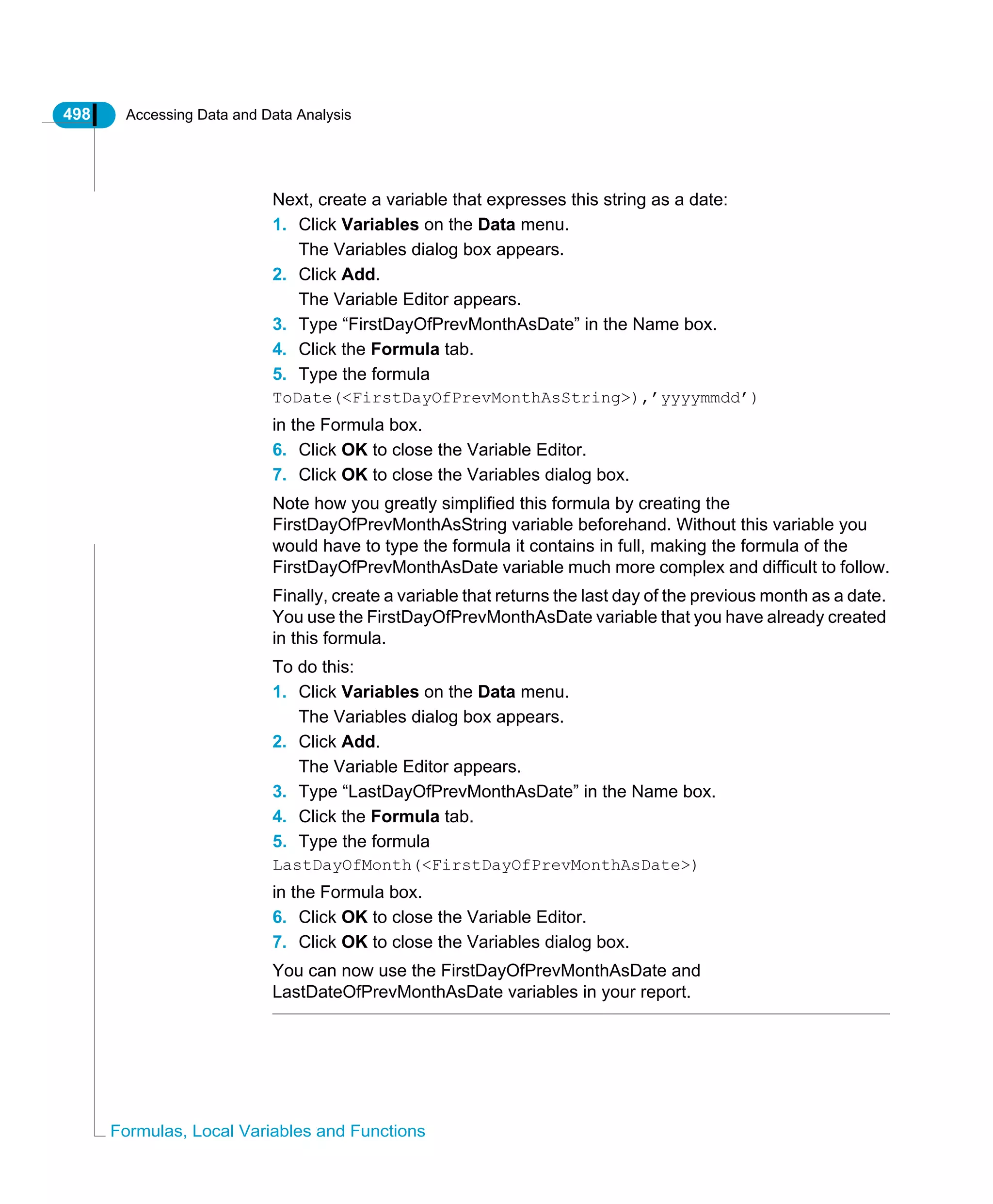 498 Accessing Data and Data Analysis
Formulas, Local Variables and Functions
Next, create a variable that expresses this string as a date:
1. Click Variables on the Data menu.
The Variables dialog box appears.
2. Click Add.
The Variable Editor appears.
3. Type “FirstDayOfPrevMonthAsDate” in the Name box.
4. Click the Formula tab.
5. Type the formula
ToDate(<FirstDayOfPrevMonthAsString>),’yyyymmdd’)
in the Formula box.
6. Click OK to close the Variable Editor.
7. Click OK to close the Variables dialog box.
Note how you greatly simplified this formula by creating the
FirstDayOfPrevMonthAsString variable beforehand. Without this variable you
would have to type the formula it contains in full, making the formula of the
FirstDayOfPrevMonthAsDate variable much more complex and difficult to follow.
Finally, create a variable that returns the last day of the previous month as a date.
You use the FirstDayOfPrevMonthAsDate variable that you have already created
in this formula.
To do this:
1. Click Variables on the Data menu.
The Variables dialog box appears.
2. Click Add.
The Variable Editor appears.
3. Type “LastDayOfPrevMonthAsDate” in the Name box.
4. Click the Formula tab.
5. Type the formula
LastDayOfMonth(<FirstDayOfPrevMonthAsDate>)
in the Formula box.
6. Click OK to close the Variable Editor.
7. Click OK to close the Variables dialog box.
You can now use the FirstDayOfPrevMonthAsDate and
LastDateOfPrevMonthAsDate variables in your report.
 