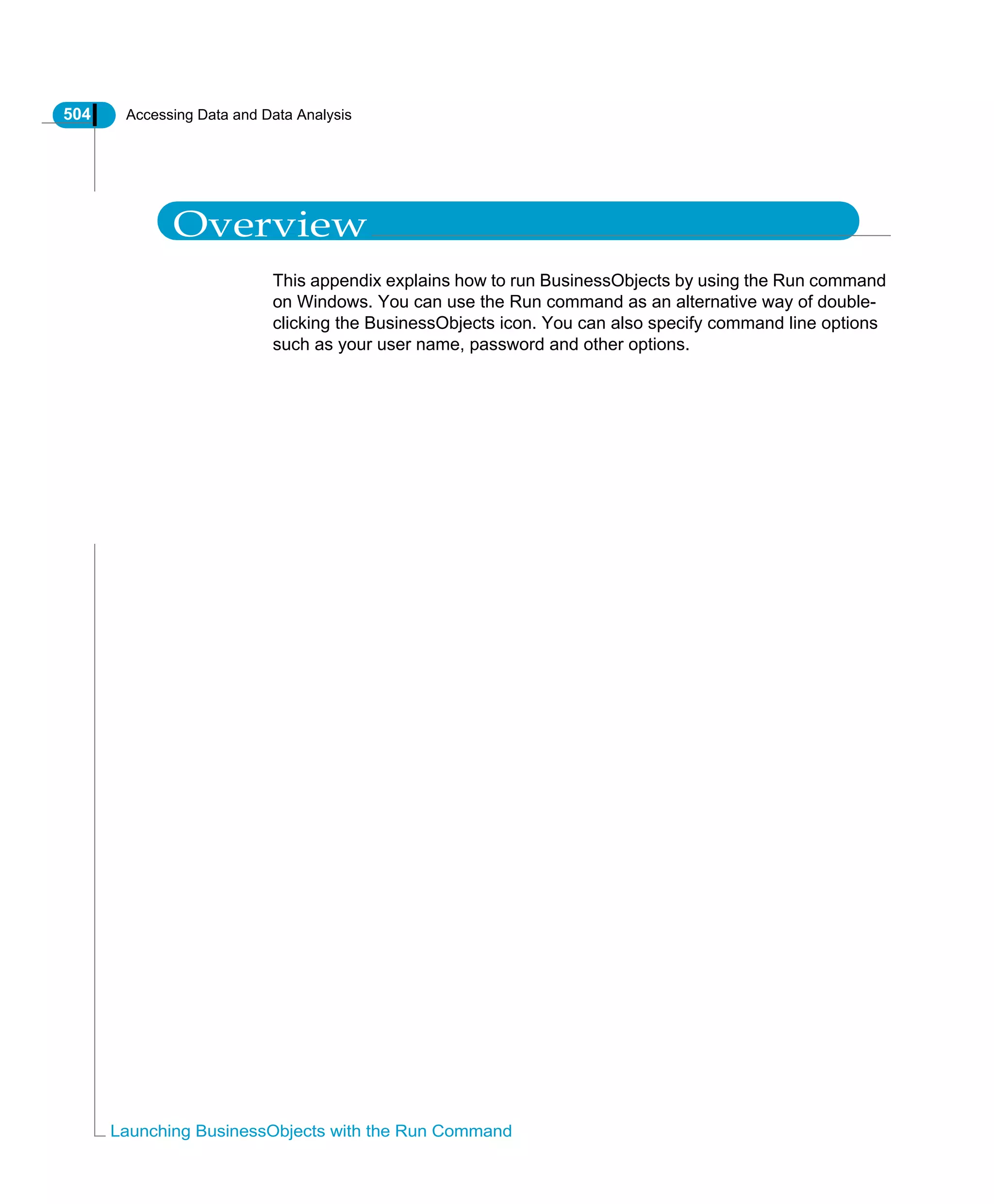 504 Accessing Data and Data Analysis
Launching BusinessObjects with the Run Command
Overview
This appendix explains how to run BusinessObjects by using the Run command
on Windows. You can use the Run command as an alternative way of double-
clicking the BusinessObjects icon. You can also specify command line options
such as your user name, password and other options.
 