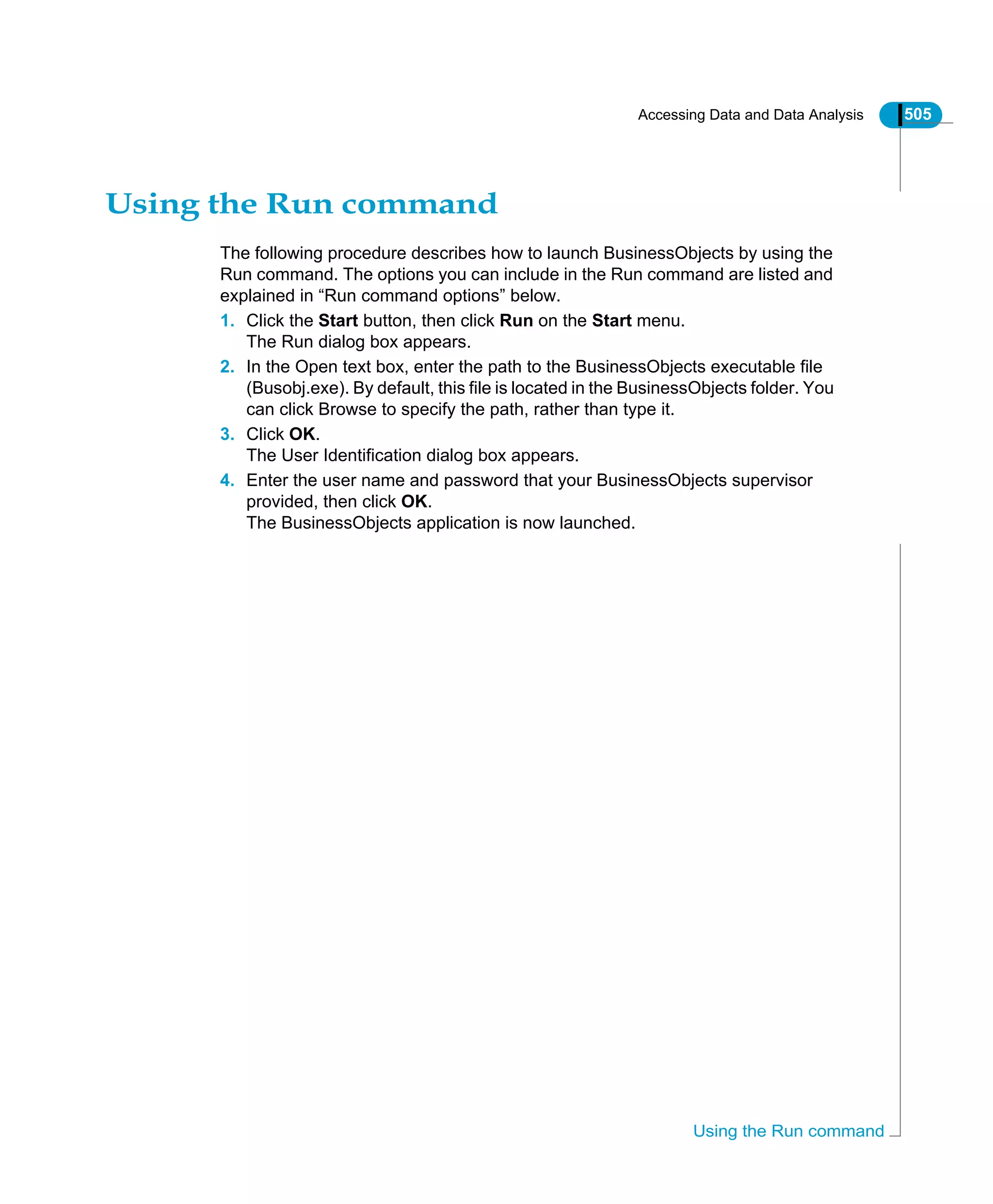 Accessing Data and Data Analysis 505
Using the Run command
Using the Run command
The following procedure describes how to launch BusinessObjects by using the
Run command. The options you can include in the Run command are listed and
explained in “Run command options” below.
1. Click the Start button, then click Run on the Start menu.
The Run dialog box appears.
2. In the Open text box, enter the path to the BusinessObjects executable file
(Busobj.exe). By default, this file is located in the BusinessObjects folder. You
can click Browse to specify the path, rather than type it.
3. Click OK.
The User Identification dialog box appears.
4. Enter the user name and password that your BusinessObjects supervisor
provided, then click OK.
The BusinessObjects application is now launched.
 