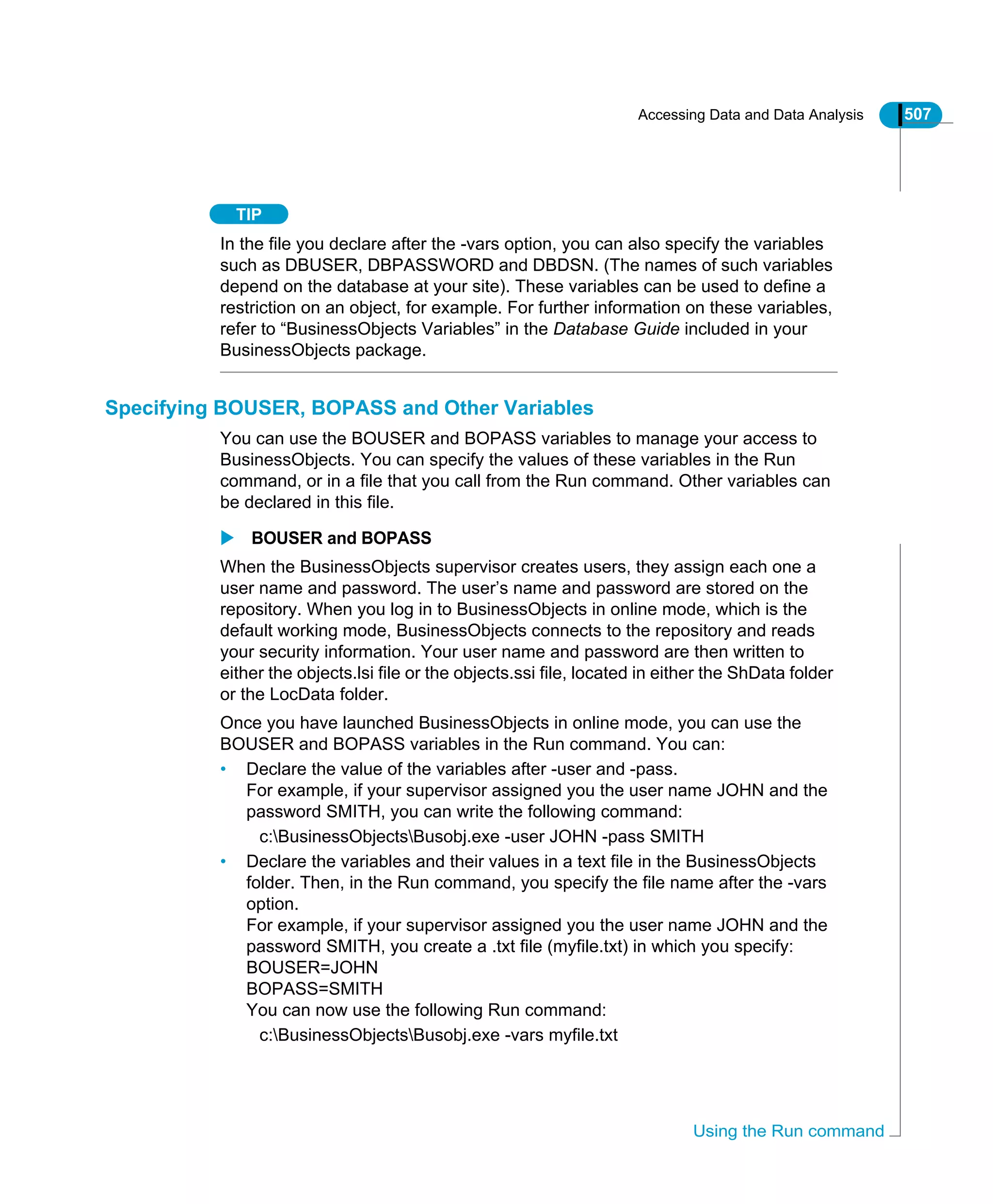 Accessing Data and Data Analysis 507
Using the Run command
TIP
In the file you declare after the -vars option, you can also specify the variables
such as DBUSER, DBPASSWORD and DBDSN. (The names of such variables
depend on the database at your site). These variables can be used to define a
restriction on an object, for example. For further information on these variables,
refer to “BusinessObjects Variables” in the Database Guide included in your
BusinessObjects package.
Specifying BOUSER, BOPASS and Other Variables
You can use the BOUSER and BOPASS variables to manage your access to
BusinessObjects. You can specify the values of these variables in the Run
command, or in a file that you call from the Run command. Other variables can
be declared in this file.
BOUSER and BOPASS
When the BusinessObjects supervisor creates users, they assign each one a
user name and password. The user’s name and password are stored on the
repository. When you log in to BusinessObjects in online mode, which is the
default working mode, BusinessObjects connects to the repository and reads
your security information. Your user name and password are then written to
either the objects.lsi file or the objects.ssi file, located in either the ShData folder
or the LocData folder.
Once you have launched BusinessObjects in online mode, you can use the
BOUSER and BOPASS variables in the Run command. You can:
• Declare the value of the variables after -user and -pass.
For example, if your supervisor assigned you the user name JOHN and the
password SMITH, you can write the following command:
c:BusinessObjectsBusobj.exe -user JOHN -pass SMITH
• Declare the variables and their values in a text file in the BusinessObjects
folder. Then, in the Run command, you specify the file name after the -vars
option.
For example, if your supervisor assigned you the user name JOHN and the
password SMITH, you create a .txt file (myfile.txt) in which you specify:
BOUSER=JOHN
BOPASS=SMITH
You can now use the following Run command:
c:BusinessObjectsBusobj.exe -vars myfile.txt
 