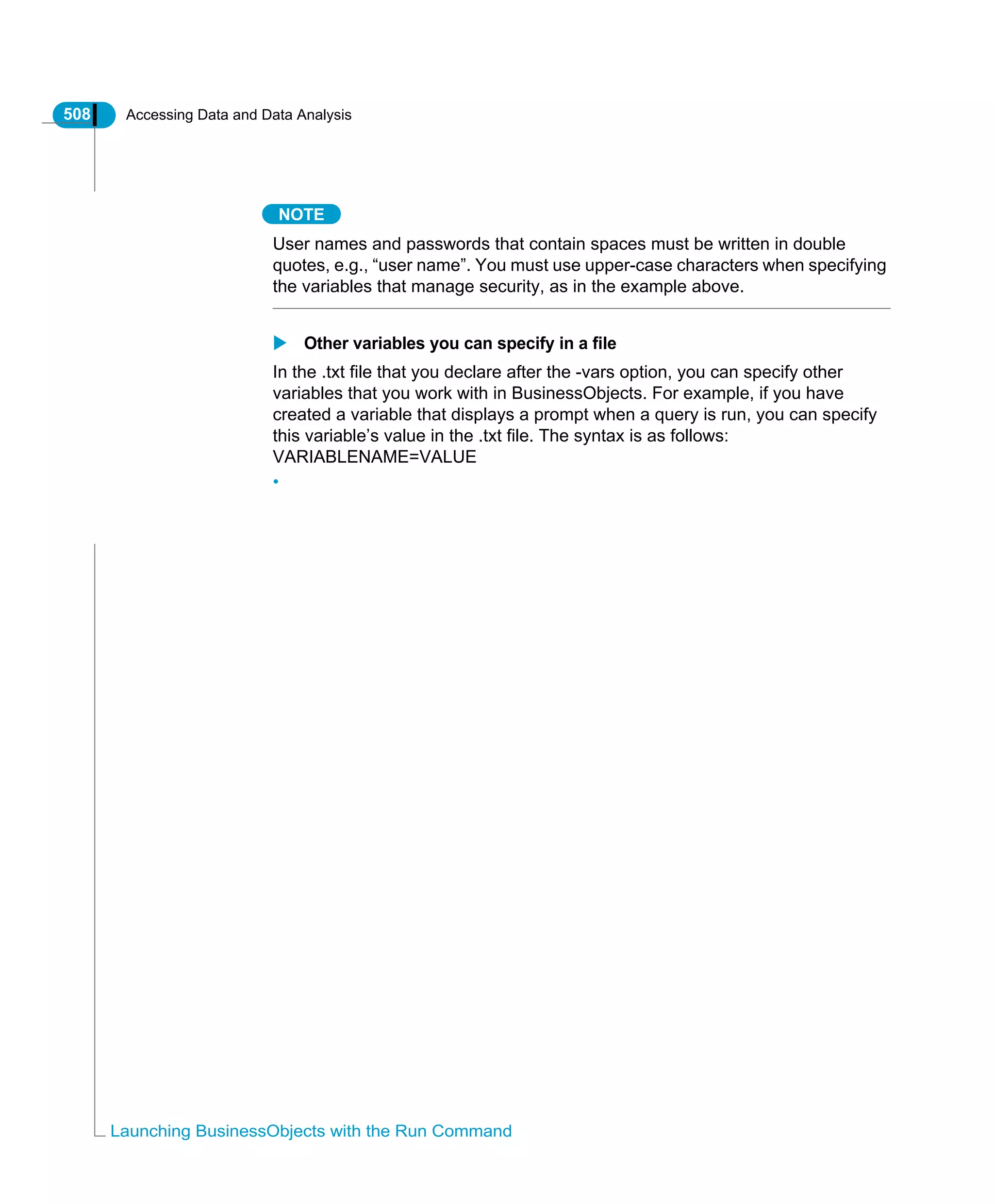 508 Accessing Data and Data Analysis
Launching BusinessObjects with the Run Command
NOTE
User names and passwords that contain spaces must be written in double
quotes, e.g., “user name”. You must use upper-case characters when specifying
the variables that manage security, as in the example above.
Other variables you can specify in a file
In the .txt file that you declare after the -vars option, you can specify other
variables that you work with in BusinessObjects. For example, if you have
created a variable that displays a prompt when a query is run, you can specify
this variable’s value in the .txt file. The syntax is as follows:
VARIABLENAME=VALUE
•
 