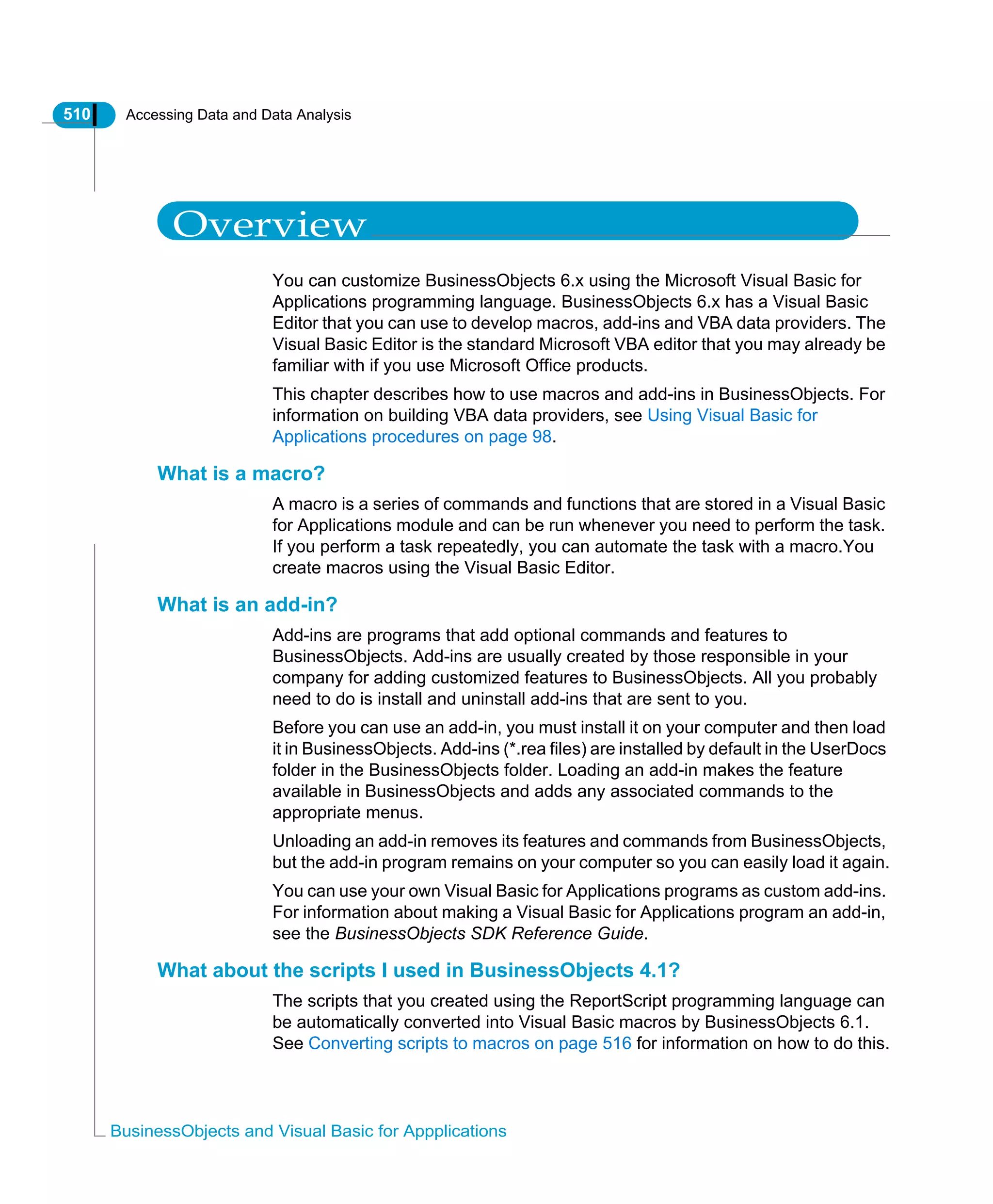 510 Accessing Data and Data Analysis
BusinessObjects and Visual Basic for Appplications
Overview
You can customize BusinessObjects 6.x using the Microsoft Visual Basic for
Applications programming language. BusinessObjects 6.x has a Visual Basic
Editor that you can use to develop macros, add-ins and VBA data providers. The
Visual Basic Editor is the standard Microsoft VBA editor that you may already be
familiar with if you use Microsoft Office products.
This chapter describes how to use macros and add-ins in BusinessObjects. For
information on building VBA data providers, see Using Visual Basic for
Applications procedures on page 98.
What is a macro?
A macro is a series of commands and functions that are stored in a Visual Basic
for Applications module and can be run whenever you need to perform the task.
If you perform a task repeatedly, you can automate the task with a macro.You
create macros using the Visual Basic Editor.
What is an add-in?
Add-ins are programs that add optional commands and features to
BusinessObjects. Add-ins are usually created by those responsible in your
company for adding customized features to BusinessObjects. All you probably
need to do is install and uninstall add-ins that are sent to you.
Before you can use an add-in, you must install it on your computer and then load
it in BusinessObjects. Add-ins (*.rea files) are installed by default in the UserDocs
folder in the BusinessObjects folder. Loading an add-in makes the feature
available in BusinessObjects and adds any associated commands to the
appropriate menus.
Unloading an add-in removes its features and commands from BusinessObjects,
but the add-in program remains on your computer so you can easily load it again.
You can use your own Visual Basic for Applications programs as custom add-ins.
For information about making a Visual Basic for Applications program an add-in,
see the BusinessObjects SDK Reference Guide.
What about the scripts I used in BusinessObjects 4.1?
The scripts that you created using the ReportScript programming language can
be automatically converted into Visual Basic macros by BusinessObjects 6.1.
See Converting scripts to macros on page 516 for information on how to do this.
 