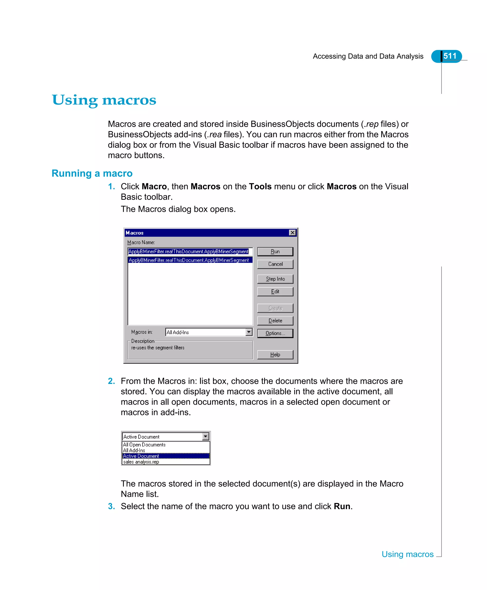Accessing Data and Data Analysis 511
Using macros
Using macros
Macros are created and stored inside BusinessObjects documents (.rep files) or
BusinessObjects add-ins (.rea files). You can run macros either from the Macros
dialog box or from the Visual Basic toolbar if macros have been assigned to the
macro buttons.
Running a macro
1. Click Macro, then Macros on the Tools menu or click Macros on the Visual
Basic toolbar.
The Macros dialog box opens.
2. From the Macros in: list box, choose the documents where the macros are
stored. You can display the macros available in the active document, all
macros in all open documents, macros in a selected open document or
macros in add-ins.
The macros stored in the selected document(s) are displayed in the Macro
Name list.
3. Select the name of the macro you want to use and click Run.
 