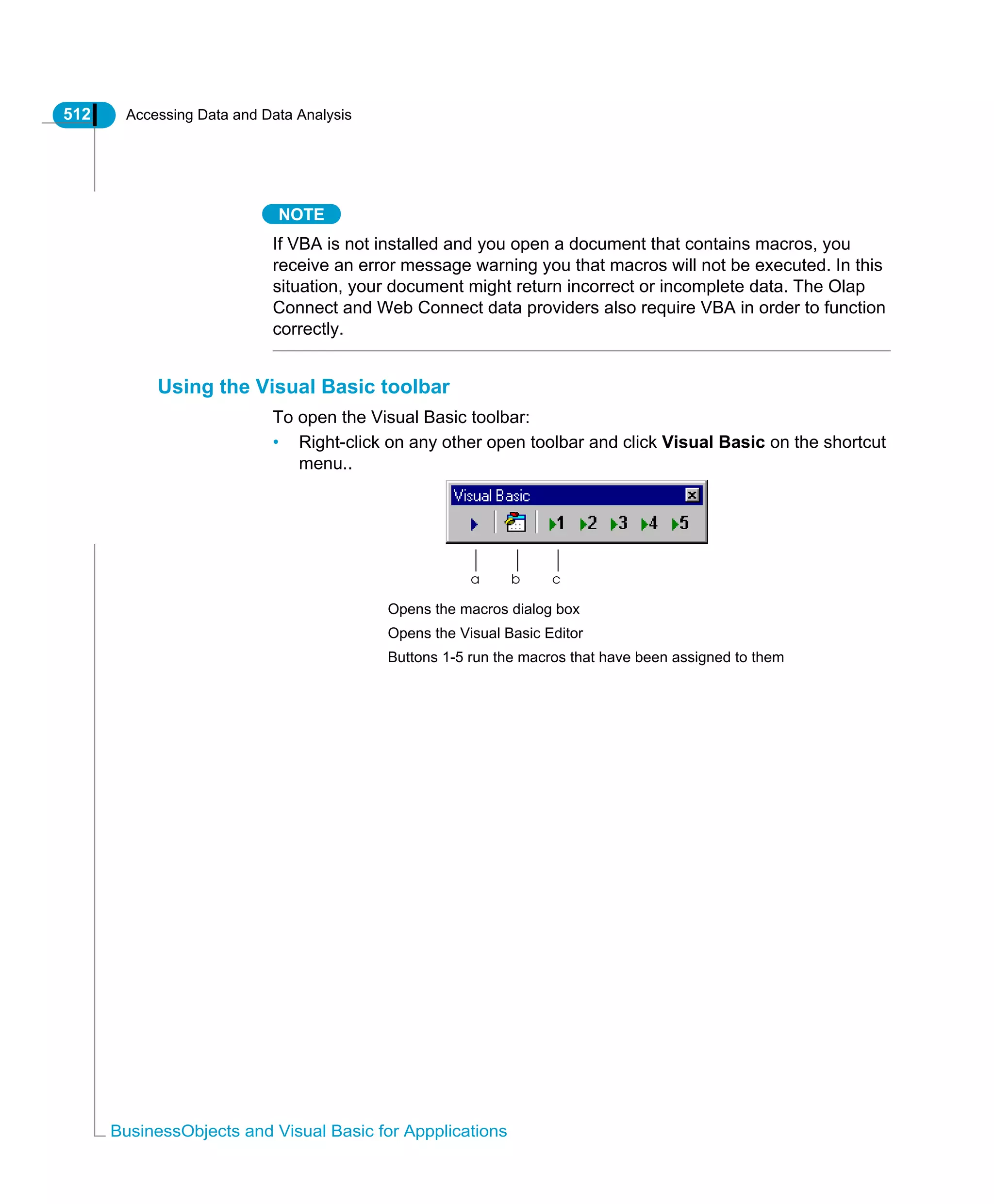 512 Accessing Data and Data Analysis
BusinessObjects and Visual Basic for Appplications
NOTE
If VBA is not installed and you open a document that contains macros, you
receive an error message warning you that macros will not be executed. In this
situation, your document might return incorrect or incomplete data. The Olap
Connect and Web Connect data providers also require VBA in order to function
correctly.
Using the Visual Basic toolbar
To open the Visual Basic toolbar:
• Right-click on any other open toolbar and click Visual Basic on the shortcut
menu..
a b c
Opens the macros dialog box
Opens the Visual Basic Editor
Buttons 1-5 run the macros that have been assigned to them
 