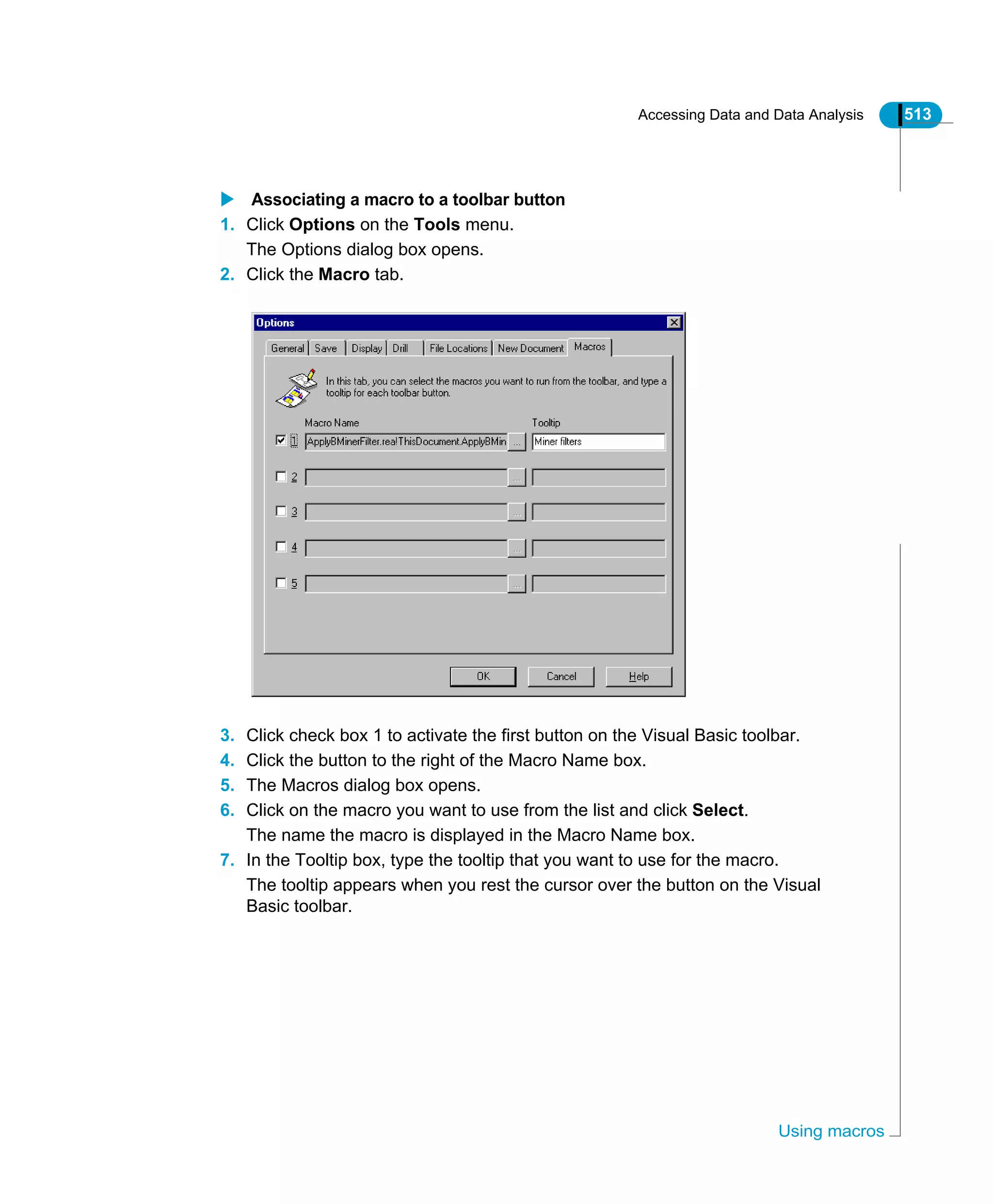 Accessing Data and Data Analysis 513
Using macros
Associating a macro to a toolbar button
1. Click Options on the Tools menu.
The Options dialog box opens.
2. Click the Macro tab.
3. Click check box 1 to activate the first button on the Visual Basic toolbar.
4. Click the button to the right of the Macro Name box.
5. The Macros dialog box opens.
6. Click on the macro you want to use from the list and click Select.
The name the macro is displayed in the Macro Name box.
7. In the Tooltip box, type the tooltip that you want to use for the macro.
The tooltip appears when you rest the cursor over the button on the Visual
Basic toolbar.
 
