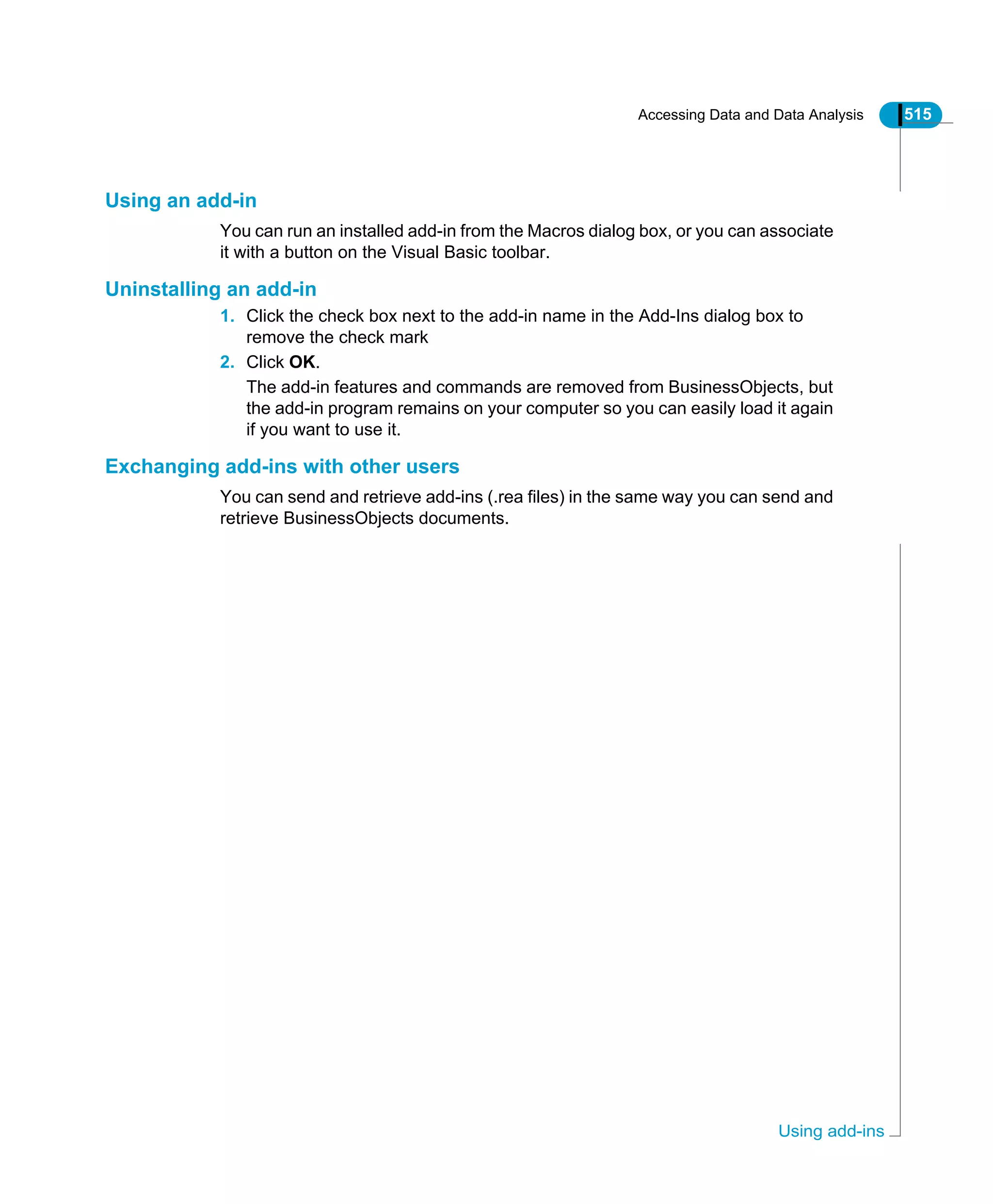 Accessing Data and Data Analysis 515
Using add-ins
Using an add-in
You can run an installed add-in from the Macros dialog box, or you can associate
it with a button on the Visual Basic toolbar.
Uninstalling an add-in
1. Click the check box next to the add-in name in the Add-Ins dialog box to
remove the check mark
2. Click OK.
The add-in features and commands are removed from BusinessObjects, but
the add-in program remains on your computer so you can easily load it again
if you want to use it.
Exchanging add-ins with other users
You can send and retrieve add-ins (.rea files) in the same way you can send and
retrieve BusinessObjects documents.
 
