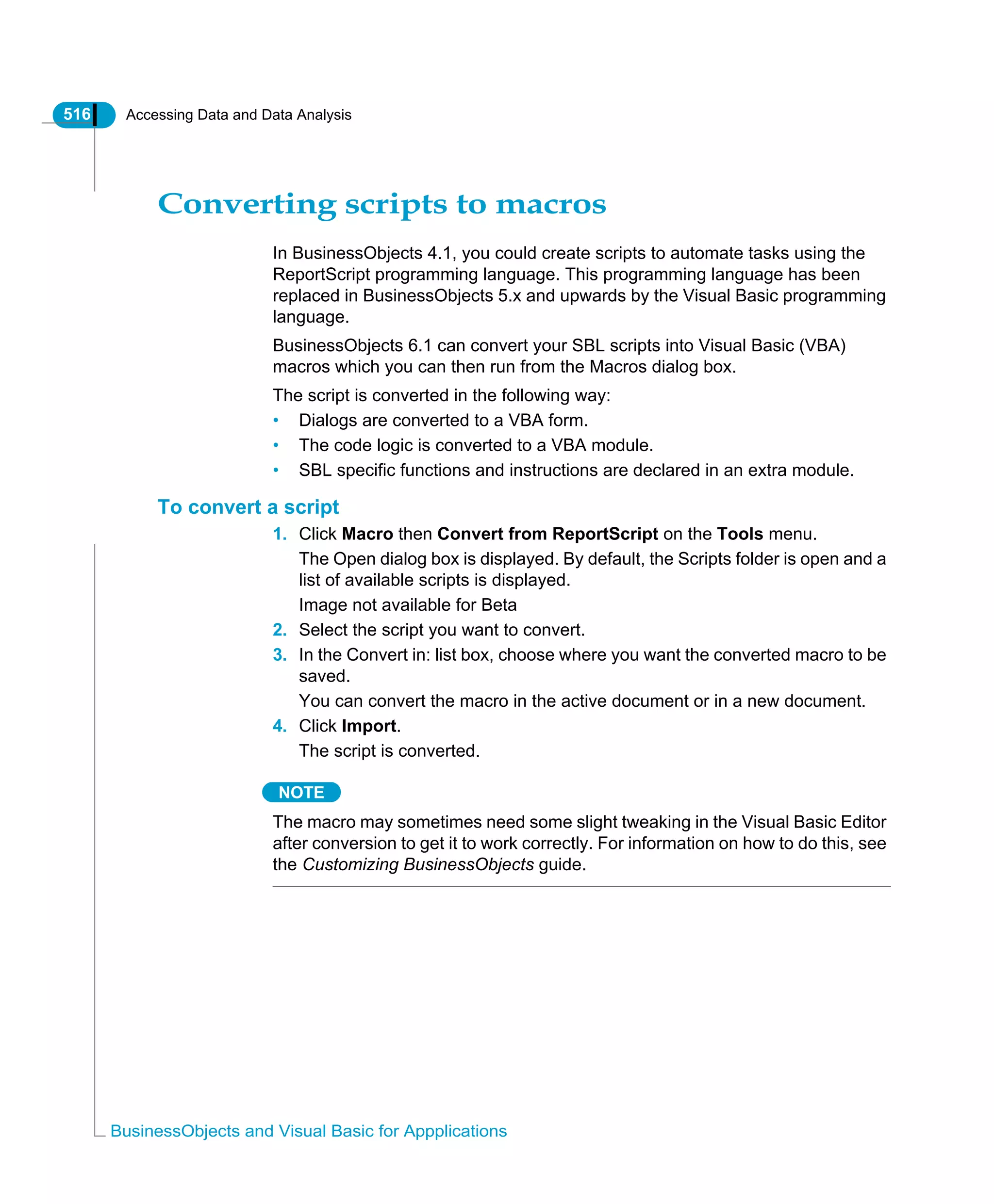 516 Accessing Data and Data Analysis
BusinessObjects and Visual Basic for Appplications
Converting scripts to macros
In BusinessObjects 4.1, you could create scripts to automate tasks using the
ReportScript programming language. This programming language has been
replaced in BusinessObjects 5.x and upwards by the Visual Basic programming
language.
BusinessObjects 6.1 can convert your SBL scripts into Visual Basic (VBA)
macros which you can then run from the Macros dialog box.
The script is converted in the following way:
• Dialogs are converted to a VBA form.
• The code logic is converted to a VBA module.
• SBL specific functions and instructions are declared in an extra module.
To convert a script
1. Click Macro then Convert from ReportScript on the Tools menu.
The Open dialog box is displayed. By default, the Scripts folder is open and a
list of available scripts is displayed.
Image not available for Beta
2. Select the script you want to convert.
3. In the Convert in: list box, choose where you want the converted macro to be
saved.
You can convert the macro in the active document or in a new document.
4. Click Import.
The script is converted.
NOTE
The macro may sometimes need some slight tweaking in the Visual Basic Editor
after conversion to get it to work correctly. For information on how to do this, see
the Customizing BusinessObjects guide.
 