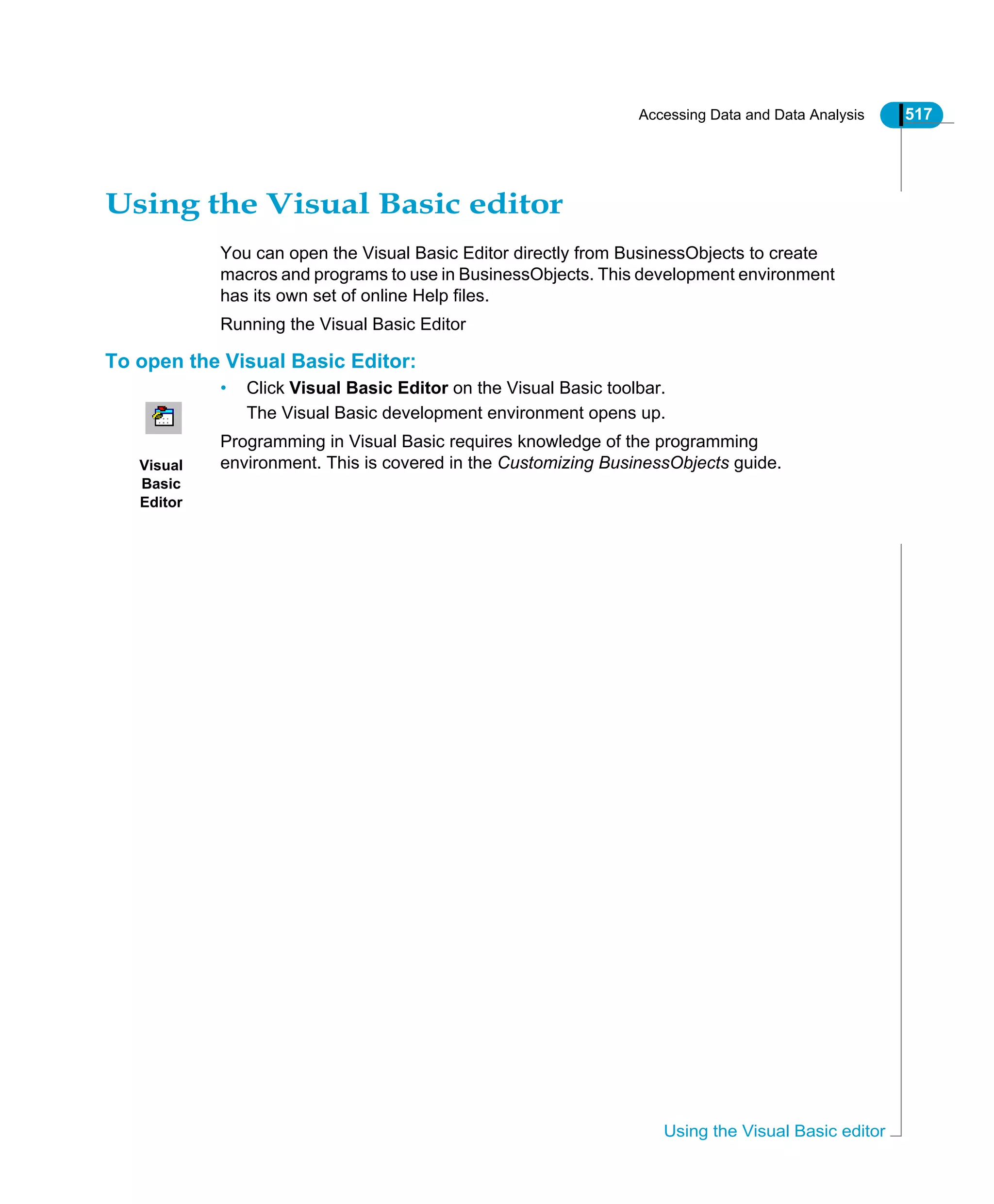 Accessing Data and Data Analysis 517
Using the Visual Basic editor
Using the Visual Basic editor
You can open the Visual Basic Editor directly from BusinessObjects to create
macros and programs to use in BusinessObjects. This development environment
has its own set of online Help files.
Running the Visual Basic Editor
To open the Visual Basic Editor:
• Click Visual Basic Editor on the Visual Basic toolbar.
The Visual Basic development environment opens up.
Programming in Visual Basic requires knowledge of the programming
environment. This is covered in the Customizing BusinessObjects guide.Visual
Basic
Editor
 