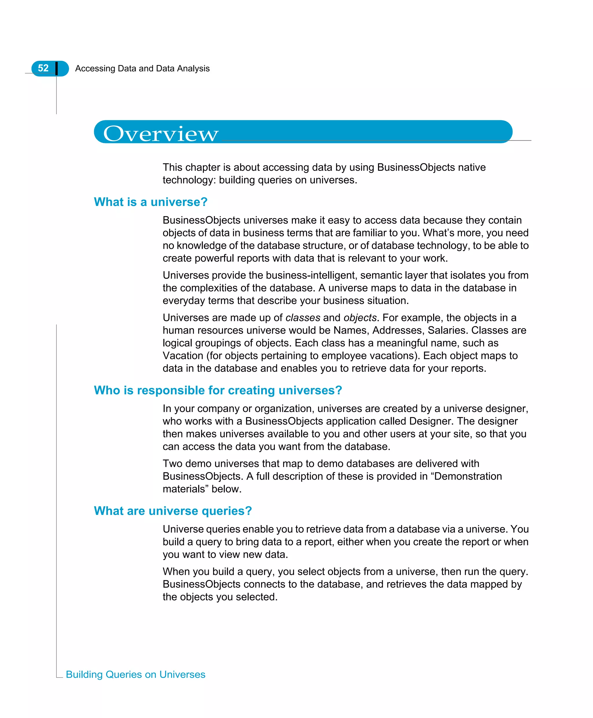 52 Accessing Data and Data Analysis
Building Queries on Universes
Overview
This chapter is about accessing data by using BusinessObjects native
technology: building queries on universes.
What is a universe?
BusinessObjects universes make it easy to access data because they contain
objects of data in business terms that are familiar to you. What’s more, you need
no knowledge of the database structure, or of database technology, to be able to
create powerful reports with data that is relevant to your work.
Universes provide the business-intelligent, semantic layer that isolates you from
the complexities of the database. A universe maps to data in the database in
everyday terms that describe your business situation.
Universes are made up of classes and objects. For example, the objects in a
human resources universe would be Names, Addresses, Salaries. Classes are
logical groupings of objects. Each class has a meaningful name, such as
Vacation (for objects pertaining to employee vacations). Each object maps to
data in the database and enables you to retrieve data for your reports.
Who is responsible for creating universes?
In your company or organization, universes are created by a universe designer,
who works with a BusinessObjects application called Designer. The designer
then makes universes available to you and other users at your site, so that you
can access the data you want from the database.
Two demo universes that map to demo databases are delivered with
BusinessObjects. A full description of these is provided in “Demonstration
materials” below.
What are universe queries?
Universe queries enable you to retrieve data from a database via a universe. You
build a query to bring data to a report, either when you create the report or when
you want to view new data.
When you build a query, you select objects from a universe, then run the query.
BusinessObjects connects to the database, and retrieves the data mapped by
the objects you selected.
 
