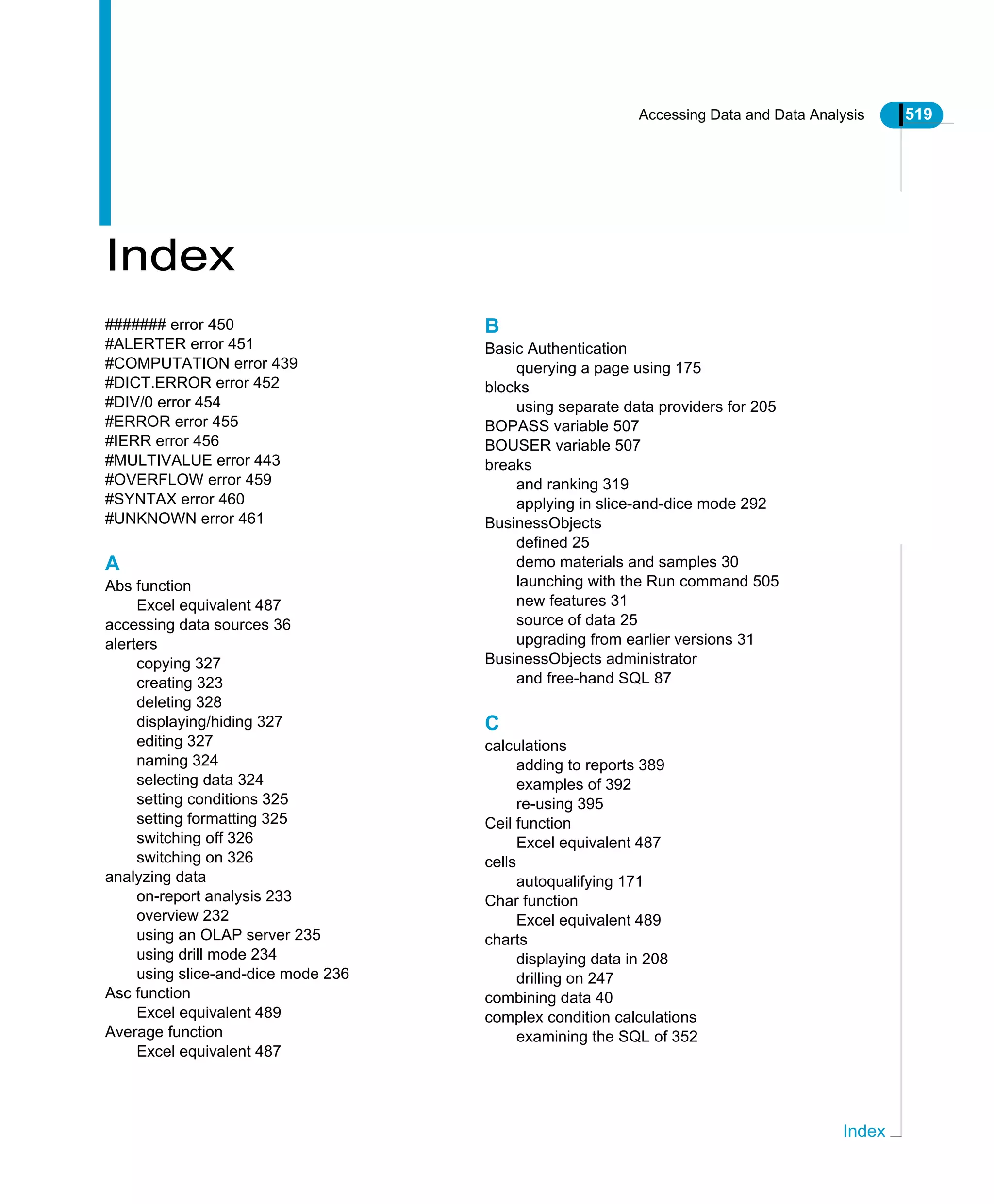 Accessing Data and Data Analysis 519
Index
Index
####### error 450
#ALERTER error 451
#COMPUTATION error 439
#DICT.ERROR error 452
#DIV/0 error 454
#ERROR error 455
#IERR error 456
#MULTIVALUE error 443
#OVERFLOW error 459
#SYNTAX error 460
#UNKNOWN error 461
A
Abs function
Excel equivalent 487
accessing data sources 36
alerters
copying 327
creating 323
deleting 328
displaying/hiding 327
editing 327
naming 324
selecting data 324
setting conditions 325
setting formatting 325
switching off 326
switching on 326
analyzing data
on-report analysis 233
overview 232
using an OLAP server 235
using drill mode 234
using slice-and-dice mode 236
Asc function
Excel equivalent 489
Average function
Excel equivalent 487
B
Basic Authentication
querying a page using 175
blocks
using separate data providers for 205
BOPASS variable 507
BOUSER variable 507
breaks
and ranking 319
applying in slice-and-dice mode 292
BusinessObjects
defined 25
demo materials and samples 30
launching with the Run command 505
new features 31
source of data 25
upgrading from earlier versions 31
BusinessObjects administrator
and free-hand SQL 87
C
calculations
adding to reports 389
examples of 392
re-using 395
Ceil function
Excel equivalent 487
cells
autoqualifying 171
Char function
Excel equivalent 489
charts
displaying data in 208
drilling on 247
combining data 40
complex condition calculations
examining the SQL of 352
 