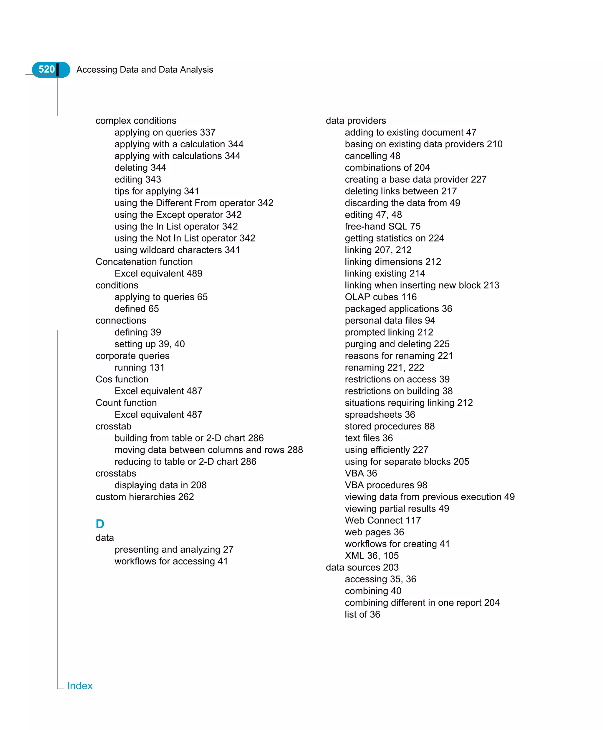 520 Accessing Data and Data Analysis
Index
complex conditions
applying on queries 337
applying with a calculation 344
applying with calculations 344
deleting 344
editing 343
tips for applying 341
using the Different From operator 342
using the Except operator 342
using the In List operator 342
using the Not In List operator 342
using wildcard characters 341
Concatenation function
Excel equivalent 489
conditions
applying to queries 65
defined 65
connections
defining 39
setting up 39, 40
corporate queries
running 131
Cos function
Excel equivalent 487
Count function
Excel equivalent 487
crosstab
building from table or 2-D chart 286
moving data between columns and rows 288
reducing to table or 2-D chart 286
crosstabs
displaying data in 208
custom hierarchies 262
D
data
presenting and analyzing 27
workflows for accessing 41
data providers
adding to existing document 47
basing on existing data providers 210
cancelling 48
combinations of 204
creating a base data provider 227
deleting links between 217
discarding the data from 49
editing 47, 48
free-hand SQL 75
getting statistics on 224
linking 207, 212
linking dimensions 212
linking existing 214
linking when inserting new block 213
OLAP cubes 116
packaged applications 36
personal data files 94
prompted linking 212
purging and deleting 225
reasons for renaming 221
renaming 221, 222
restrictions on access 39
restrictions on building 38
situations requiring linking 212
spreadsheets 36
stored procedures 88
text files 36
using efficiently 227
using for separate blocks 205
VBA 36
VBA procedures 98
viewing data from previous execution 49
viewing partial results 49
Web Connect 117
web pages 36
workflows for creating 41
XML 36, 105
data sources 203
accessing 35, 36
combining 40
combining different in one report 204
list of 36
 